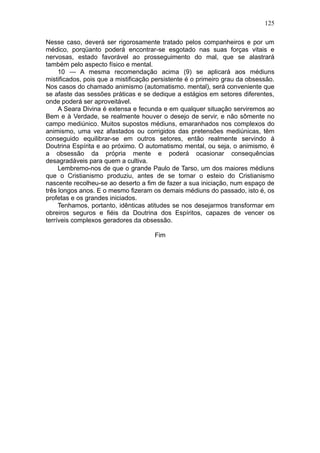 125

Nesse caso, deverá ser rigorosamente tratado pelos companheiros e por um
médico, porqüanto poderá encontrar-se esgotado nas suas forças vitais e
nervosas, estado favorável ao prosseguimento do mal, que se alastrará
também pelo aspecto físico e mental.
     10 — A mesma recomendação acima (9) se aplicará aos médiuns
mistificados, pois que a mistificação persistente é o primeiro grau da obsessão.
Nos casos do chamado animismo (automatismo. mental), será conveniente que
se afaste das sessões práticas e se dedique a estágios em setores diferentes,
onde poderá ser aproveitável.
     A Seara Divina é extensa e fecunda e em qualquer situação serviremos ao
Bem e à Verdade, se realmente houver o desejo de servir, e não sômente no
campo mediúnico. Muitos supostos médiuns, emaranhados nos complexos do
animismo, uma vez afastados ou corrigidos das pretensões mediúnicas, têm
conseguido equilibrar-se em outros setores, então realmente servindo à
Doutrina Espírita e ao próximo. O automatismo mental, ou seja, o animismo, é
a obsessão da própria mente e poderá ocasionar consequências
desagradáveis para quem a cultiva.
     Lembremo-nos de que o grande Paulo de Tarso, um dos maiores médiuns
que o Cristianismo produziu, antes de se tornar o esteio do Cristianismo
nascente recolheu-se ao deserto a fim de fazer a sua iniciação, num espaço de
três longos anos. E o mesmo fizeram os demais médiuns do passado, isto é, os
profetas e os grandes iniciados.
     Tenhamos, portanto, idênticas atitudes se nos desejarmos transformar em
obreiros seguros e fiéis da Doutrina dos Espíritos, capazes de vencer os
terríveis complexos geradores da obsessão.

                                      Fim
 