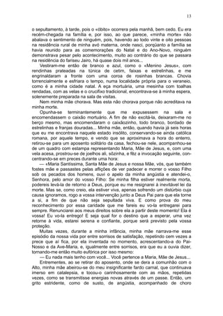 13

o sepultamento, à tarde, pois o «óbito» ocorrera pela manhã, bem cedo. Eu era
recém-chegada na família e, por isso, ao que parece, «minha morte» não
abalava o sentimento de ninguém, pois, havendo ao todo vinte e oito pessoas
na residência rural de minha avó materna, onde nasci, porqüanto a família se
havia reunido para as comemorações do Natal e do Ano-Novo, ninguém
demonstrava pesar pelo acontecimento, muito ao contrário do que se passara
na residência do fariseu Jairo, há quase dois mil anos...
     Vestiram-me então de branco e azul, como o «Menino Jesus», com
rendinhas prateadas na túnica de cetim, faixas e estrelinhas, e me
engrinaldaram a fronte com uma coroa de rosinhas brancas. Chovia
torrencialmente e esfriara o tempo, numa localidade própria para o veraneio,
como é a minha cidade natal. A eça mortuária, uma mesinha com toalhas
rendadas, com as velas e o crucifixo tradicional, encontrava-se à minha espera,
solenemente preparada na sala de visitas.
     Nem minha mãe chorava. Mas esta não chorava porque não acreditava na
minha morte.
     Opunha-se terminantemente que me expusessem na sala e
encomendassem o caixão mortuário. A fim de não excitá-la, deixaram-me no
berço mesmo, mas encomendaram o caixãozinho, todo branco, bordado de
estrelinhas e franjas douradas... Minha mãe, então, quando havia já seis horas
que eu me encontrava naquele estado insólito, conservando-se ainda católica
romana, por aquele tempo, e vendo que se aproximava a hora do enterro,
retirou-se para um aposento solitário da casa, fechou-se nele, acompanhou-se
de um quadro com estampa representando Maria, Mãe de Jesus, e, com uma
vela acesa, prostrou-se de joelhos ali, sôzinha, e fêz a invocação seguinte, con-
centrando-se em preces durante uma hora:
     — «Maria Santíssima, Santa Mãe de Jesus e nossa Mãe, vós, que também
fostes mãe e passastes pelas aflições de ver padecer e morrer o vosso Filho
sob os pecados dos homens, ouvi o apelo da minha angústia e atendei-o,
Senhora, pelo amor do vosso Filho: Se minha filha estiver realmente morta,
podereis levá-la de retorno a Deus, porque eu me resignarei à inevitável lei da
morte. Mas se, como creio, ela estiver viva, apenas sofrendo um distúrbio cuja
causa ignoramos, rogo a vossa intervenção junto a Deus Pai para que ela torne
a si, a fim de que não seja sepultada viva. E como prova do meu
reconhecimento por essa caridade que me fareis eu vo-la entregarei para
sempre. Renunciarei aos meus direitos sobre ela a partir deste momento! Ela é
vossa! Eu vo-la entrego! E seja qual for o destino que a esperar, uma vez
retorne à vida, estarei serena e confiante, porque será previsto pela vossa
proteção.
     Muitas vezes, durante a minha infância, minha mãe narrava-me esse
episódio da nossa vida por entre sorrisos de satisfação, repetindo cem vezes a
prece que aí fica, por ela inventada no momento, acrescentando-a do Pai-
Nosso e da Ave-Maria, e, igualmente entre sorrisos, era que eu a ouvia dizer,
tornando-me então muito eufórica por isso mesmo:
     — Eu nada mais tenho com você... Você pertence a Maria, Mãe de Jesus...
     Entrementes, ao se retirar do aposento, onde se dera a comunhão com o
Alto, minha mãe abeirou-se do meu insignificante fardo carnal, que continuava
imerso em catalepsia, e tocou-o carinhosamente com as mãos, repetidas
vezes, como se transmitisse energias novas através de um passe. Então, um
grito estridente, como de susto, de angústia, acompanhado de choro
 
