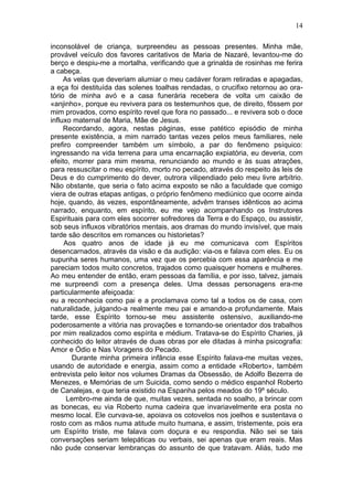 14

inconsolável de criança, surpreendeu as pessoas presentes. Minha mãe,
provável veículo dos favores caritativos de Maria de Nazaré, levantou-me do
berço e despiu-me a mortalha, verificando que a grinalda de rosinhas me ferira
a cabeça.
     As velas que deveriam alumiar o meu cadáver foram retiradas e apagadas,
a eça foi destituída das solenes toalhas rendadas, o crucifixo retornou ao ora-
tório de minha avó e a casa funerária recebera de volta um caixão de
«anjinho», porque eu revivera para os testemunhos que, de direito, fôssem por
mim provados, como espírito revel que fora no passado... e revivera sob o doce
influxo maternal de Maria, Mãe de Jesus.
     Recordando, agora, nestas páginas, esse patético episódio de minha
presente existência, a mim narrado tantas vezes pelos meus familiares, nele
prefiro compreender também um símbolo, a par do fenômeno psíquico:
ingressando na vida terrena para uma encarnação expiatória, eu deveria, com
efeito, morrer para mim mesma, renunciando ao mundo e às suas atrações,
para ressuscitar o meu espírito, morto no pecado, através do respeito às leis de
Deus e do cumprimento do dever, outrora vilipendiado pelo meu livre arbítrio.
Não obstante, que seria o fato acima exposto se não a faculdade que comigo
viera de outras etapas antigas, o próprio fenômeno mediúnico que ocorre ainda
hoje, quando, às vezes, espontâneamente, advêm transes idênticos ao acima
narrado, enquanto, em espírito, eu me vejo acompanhando os Instrutores
Espirituais para com eles socorrer sofredores da Terra e do Espaço, ou assistir,
sob seus influxos vibratórios mentais, aos dramas do mundo invisível, que mais
tarde são descritos em romances ou historietas?
     Aos quatro anos de idade já eu me comunicava com Espíritos
desencarnados, através da visão e da audição: via-os e falava com eles. Eu os
supunha seres humanos, uma vez que os percebia com essa aparência e me
pareciam todos muito concretos, trajados como quaisquer homens e mulheres.
Ao meu entender de então, eram pessoas da família, e por isso, talvez, jamais
me surpreendi com a presença deles. Uma dessas personagens era-me
particularmente afeiçoada:
eu a reconhecia como pai e a proclamava como tal a todos os de casa, com
naturalidade, julgando-a realmente meu pai e amando-a profundamente. Mais
tarde, esse Espírito tornou-se meu assistente ostensivo, auxiliando-me
poderosamente a vitória nas provações e tornando-se orientador dos trabalhos
por mim realizados como espírita e médium. Tratava-se do Espírito Charies, já
conhecido do leitor através de duas obras por ele ditadas à minha psicografia:
Amor e Ódio e Nas Voragens do Pecado.
        Durante minha primeira infância esse Espírito falava-me muitas vezes,
usando de autoridade e energia, assim como a entidade «Roberto», também
entrevista pelo leitor nos volumes Dramas da Obsessão, de Adolfo Bezerra de
Menezes, e Memórias de um Suicida, como sendo o médico espanhol Roberto
de Canalejas, e que teria existido na Espanha pelos meados do 19º século.
      Lembro-me ainda de que, muitas vezes, sentada no soalho, a brincar com
as bonecas, eu via Roberto numa cadeira que invariavelmente era posta no
mesmo local. Ele curvava-se, apoiava os cotovelos nos joelhos e sustentava o
rosto com as mãos numa atitude muito humana, e assim, tristemente, pois era
um Espírito triste, me falava com doçura e eu respondia. Não sei se tais
conversações seriam telepáticas ou verbais, sei apenas que eram reais. Mas
não pude conservar lembranças do assunto de que tratavam. Aliás, tudo me
 