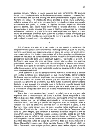 15

parecia comum, natural, e, como criança que era, certamente não poderia
haver preocupação de reter na lembrança o assunto daquelas conversações.
Essa entidade era por mim distinguida muito perfeitamente, trajada como os
homens do século 19, mostrando olhos grandes e vivos, muito profundos,
cabelos fartos e altos na frente, pequena barba circulando o rosto e terminando
suavemente em ponta, no queixo, e bigodes relativos, espessos. Dir-se-ia
pessoa doente, pois trazia faces encovadas e feições abatidas, e mãos
descarnadas e muito brancas. Era esse o Espírito companheiro de minhas
existências passadas, a quem poderosos laços espirituais me ligam, a quem
muito feri em idades pretéritas e por quem me submeti às duras provações que
me afligiram neste mundo, na esperança de reaver o perdão da lei de Deus
pelo mal outrora praticado contra ele próprio.

                                       *

     Foi sômente aos oito anos de idade que se repetiu o fenômeno de
desprendimento parcial a que chamamos «morte aparente», o qual, no entanto,
sempre espontâneo, dos dezesseis anos em diante se tornou, por assim dizer,
comum em minha vida, iniciando-se então a série de exposições espirituais que
deram em resultado as obras literárias por mim recebidas do Além através da
psicografia auxiliada pela visão espiritual superior. Repetindo-se, porém, o
fenômeno, aos meus oito anos de idade, recebi, através dele, em quadros
parabólicos descritos com a mesma técnica usada para a literatura mediúnica,
o primeiro aviso para me dedicar à Doutrina do Senhor e do que seria a minha
vida de provações, sendo essa exposição produzida singelamente, à altura de
uma compreensão infantil.
     Quem conhecer a vida da célebre heroína francesa Joana d’Arc e atentar
em certos detalhes que circundaram a sua mediunidade, compreenderá
fàcilmente que as entidades espirituais que se comunicavam com ela, e às
quais ela atribuía os nomes dos santos por ela venerados, cujas imagens
existiam na igrejinha de Domremy, sua terra natal, fàcilmente compreenderá
também o que exporei em seguida, pois o fenômeno espírita jamais será
isolado ou será particular a uma única pessoa, porque a técnica para produzi-lo
é idêntica em toda parte e em todas as idades, referência feita aos operadores
espirituais.
     Joana fora criada desde o berço amando aquela igreja e as imagens nela
expostas com a denominação de Santa Catarina, Santa Margarida e São
Miguel. E porque raciocinasse que, realmente, as imagens retratavam aquelas
almas eleitas que ela acreditava desfrutando a bem-aventurança eterna,
confiava nelas, certa de que jamais lhe negariam amor e proteção. Mas a
verdade era que as entidades celestes que se mostravam a Joana, e lhe
falavam, nada mais seriam que os seus próprios guias espirituais ou os
Guardiães Espirituais da coletividade francesa, como Santa Genoveva, São
Luís ou Carlos Magno, que tomariam a aparência daquelas imagens a fim de
infundirem respeito e confiança àquele coração heróico, capaz de um feito
importante que se refletiria até mesmo além-fronteiras da França. Também
nada impediria que as visões de Joana fôssem realmente materializações dos
Espíritos daqueles vultos da igreja de Domremy, dado que Santa Catarina e
Santa Margarida tivessem, com efeito, existido. Quanto a São Miguel, citado no
Velho Testamento pelos antigos profetas, possui essa credencial para a própria
 