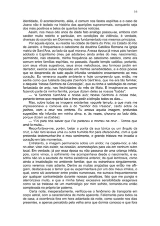 16

identidade, O acontecimento, aliás, é comum nos fastos espíritas e o caso de
Joana não é isolado na história das aparições supranormais, conquanto seja
dos mais positivos e belos de quantos temos notícias.
    Assim, nos meus oito anos de idade fato análogo passou-se, embora com
caráter muito restrito e particular, em condições de vidência, é verdade,
diversas do ocorrido em Domremy, mas fundamentado nos mesmos princípios.
     Por aquela época, eu residia na cidade de Barra do Piraí, no Estado do Rio
de Janeiro, e frequentava o catecismo da doutrina Católica Romana na igreja
matriz de Sant’Ana, ao lado da qual morava. A essa época já meus pais haviam
adotado o Espiritismo (meu pai adotara-o ainda antes do meu nascimento),
permitindo, não obstante, minha frequência ao catecismo católico, como era
comum entre famílias espíritas, no passado. Aquele templo católico, portanto,
com seus vitrais sugestivos, seus sinos melodiosos, seu formoso jardim em
derredor, exercia suave impressão em minhas sensibilidades, e a doce poesia
que se desprendia de tudo aquilo infundia verdadeiro encantamento ao meu
coração. Eu venerava aquele ambiente e hoje compreendo que, então, me
sentia como que tutelada daquela (Senhora Sant’Ana, que me era tão familiar,
e daquela “Nossa Senhora da Conceição”, que eu tinha a satisfação de coroar,
fantasiada de anjo, nas festividades do mês de Maio. E imaginava-as como
fazendo parte da minha família, porque diziam delas as nossas “babás”:
     — “A Senhora Sant’Ana é nossa avó; Nossa Senhora é nossa mãe,
portanto temos que respeitá-las e lhes pedir a bênção todos os dias...
     Mas, sobre todas as imagens existentes naquele templo, a que mais me
impressionava e comovia era a do “Senhor dos Passos”, caído sobre os
joelhos, com a cruz nos ombros. Eu amava aquela imagem, profundas
sugestões ela infundia em minha alma, e, às vezes, chorava ao lado dela,
porque diziam as (babás):
     — “Foi para nos salvar que Ele padeceu e morreu na cruz... Temos que
amá-lo muito...
     Reconfortava-me, porém, beijar a ponta da sua túnica ou um ângulo da
cruz, e não raro levava uma ou outra humilde flor para oferecer-lhe, com a qual
pretendia testemunhar-lhe o meu sentimento, e grande tristeza me invadia o
coração em tais momentos.
     Entretanto, a imagem permanecia sobre um andor, na capela-mor, e não
no altar, visto não existir, na ocasião, acomodações para ela em nenhum outro
local. Em verdade, já por essa época eu não passava de uma criança infeliz,
pois, como vimos, o sofrimento me acompanhava desde o nascimento, e eu
sofria não só a saudade de minha existência anterior, da qual lembrava, como
ainda a insatisfação no ambiente familiar, que eu estranhava singularmente,
como veremos mais adiante. Dentre as muitas angústias que então me afli-
giam, destacava-se o temor que eu experimentava por um dos meus irmãos, o
qual, como sói acontecer entre proles numerosas, me surrava frequentemente
por qualquer contrariedade durante nossas peraltices, fato que me pungia e
aterrorizava muito, e que a minha talvez excessiva sensibilidade exagerava
como se se tratasse de um martirológio por mim sofrido, tornando-me então
complexada no próprio lar paterno.
     Certa noite, inesperadamente, verificou-se o fenômeno de transporte em
corpo astral, com a característica de morte aparente. Felizmente para todos os
de casa, a ocorrência fora em hora adiantada da noite, como sucede nos dias
presentes, e apenas percebido pela velha ama que dormia conosco e que fora
 