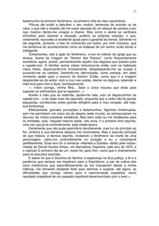 17

testemunha do primeiro fenômeno, no primeiro mês do meu nascimento.
      Pôs-se ela então a debulhar o seu rosário, temerosa de acordar os de
casa, o que não a impediu de me supor atacada de um ataque de vermes e por
isso mesmo dando-me vinagre a cheirar. Mas como o alvitre se verificara
infrutífero para resolver a situação, preferiu as próprias orações, o que,
certamente, equivaleu a excelente ajuda para a garantia do transe. Sômente no
dia seguinte, portanto, o fato foi conhecido por todos, por mim inclusive, que
me lembrava do acontecimento como se tratasse de um sonho muito lúcido e
inteligente.
      Entrementes, sob a ação do fenômeno, vi-me no interior da igreja que eu
amava, diante da imagem do “Senhor dos Passos”, como frequentemente
acontecia, agora, porém, permanecendo aquém dos degraus que subiam para
a capela-mor. O familiar acima citado torturava-me então com os habituais
maus tratos, espancando-me furiosamente, despedaçando-me as roupas e
puxando-me os cabelos. Sentindo-me aterrorizada, como sempre, em dado
momento apelei para o socorro do Senhor. Então, como que vi a imagem
desprender-se do andor, com a cruz nas costas, descer os degraus, estender a
mão livre para mim e dizer, bondosamente:
     — «Vem comigo, minha filha... Será o único recurso que terás para
suportar os sofrimentos que te esperam...»
     Aceitei a mão que se estendia, apoiei-me nela, subi os degrauzinhos da
capela-mor... e de nada mais me apercebi, enquanto que a visão não foi jamais
esquecida, constituindo antes grande refrigério para o meu coração, até hoje,
sua lembrança.
     Efetivamente, grandes provações e testemunhos, lágrimas ininterruptas,
sem me permitirem um único dia de alegria neste mundo, se sobrepuseram no
decurso da minha presente existência. Mas bem cedo eu me fortalecera para
os embates, pois, naquela mesma idade, oito anos, li o primeiro livro espírita,
uma vez que já lia correntemente, pela citada época.
     Certamente que não pude assimilá-lo devidamente, mas li-o do princípio ao
fim, embora a sua literatura clássica me confundisse. Mas o assunto principal
de que tratava, a técnica espírita, revelando o fenômeno da morte de uma
personagem, calou-me profundamente no coração e eu o compreendi
perfeitamente. Esse livro foi o romance «Marieta e Estrela» obtido pela mediu-
nidade de Daniel Suarez Artazu, em Barcelona, Espanha, pelo ano de 1870, e
o capítulo O primeiro dia de um. morto foi, para mim, como que o chamamento
para os assuntos espíritas.
     E assim foi que a Doutrina do Senhor, a esperança na Sua justiça, a fé e a
paciência que sempre me impeliram para o Espiritismo, a par do cultivo dos
dons mediúnicos que espontâneamente se me impuseram desde a minha
infância, me tornaram bastante forte para dominar e superar, até agora, as
dificuldades que comigo vieram para a reencarnação expiatória, como
resultado inapelável de um passado espiritual desarmonizado com o bem.»
 