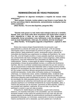 18


                          3
          REMINISCÊNCIAS DE VIDAS PASSADAS
         “Podemos ter algumas revelações a respeito de nossas vidas
anteriores?”
    “Nem sempre. Contudo, muitos sabem o que foram e o que faziam. Se
se lhes permitisse dizê-lo abertamente, extraordinárias revelações fariam
sobre o passado.”
    (Allan Kardec, “O Livro dos Espíritos, pergunta 395.)

                                       *

     “Quanto mais grave é o mal, tanto mais enérgico deve ser o remédio.
Aquele, pois, que muito sofre deve reconhecer que muito tinha a expiar e
deve regozijar-se à Ideia da sua próxima cura. Dele depende, pela
resignação, tornar proveitoso o seu sofrimento e não lhe estragar o fruto
com as suas Impaciências, visto que, do contrário, terá de recomeçar.”
     (Allan Kardec, “O Evangelho segundo o Espiritismo”, capítulo 5, ítem
10.)

     Muitos dos nossos amigos freqüentemente nos procuram, quer
pessoalmente ou através de cartas que nos escrevem, a fim de solicitar
informações sobre a reencarnação do próximo em geral e, em particular, a
deles próprios. Nada poderemos, porém, acrescentar sobre o assunto às
instruções dos Espíritos que organizaram os códigos do Espiritismo. Se, como
ficou dito, a lei da Criação encobriu o nosso passado espiritual, será porque o
seu conhecimento não traria vantagem para o nosso progresso, antes poderia
prejudicá-lo, como tão hàbilmente ficou assinalado por Allan Kardec e seus
colaboradores. Todavia, a observação de sábios investigadores das
propriedades e forças da personalidade humana, e a prática dos fenômenos
espíritas, dão-nos a conhecer substanciosos exemplos de que nem sempre o
véu do esquecimento é totalmente distendido sobre a nossa memória normal,
apagando as recordações de vidas anteriores, pois a verdade é que de quando
em vez surgem indivíduos idôneos apresentando lembranças de suas
existências passadas, muitas delas verificadas exatas por investigações
criteriosas, e a maioria dos casos, senão a totalidade deles, revelando tanta
lógica e firmeza nas narrativas, que impossível seria descrer-se deles sem
demonstrar desprezo pela honestidade do próximo. De outro lado, o fenômeno
de recordação de vidas passadas parece mais raro do que em verdade e, uma
vez que podemos ter estranhas reminiscências sem saber que elas sejam o
passado espiritual a se manifestar timidamente às nossas faculdades, aliás, a
maioria das pessoas que as recordam, ignorando os fatos espíritas, sofrem a
sua pressão sem saberem, realmente, do que se trata, e por isso não
participam a outrem o que com elas se passa.
     O Espírito Dr. Adolfo Bezerra de Menezes, a quem tanto amamos,
observou, em recentes instruções a nós concedidas, que nos manicômios
terrestres existem muitos casos de suposta loucura que mais não são que
estados agudos de excitação da subconsciência recordando existências
passadas tumultuosas, ou criminosas, ocasionando o remorso no presente, o
mesmo acontecendo com a obsessão, que bem poderá ser o tumulto de
 