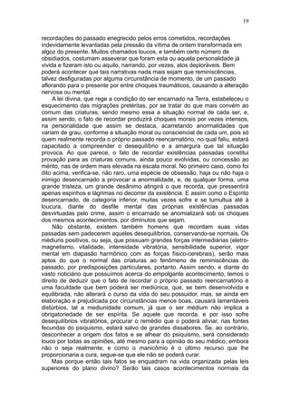 19

recordações do passado enegrecido pelos erros cometidos, recordações
indevidamente levantadas pela pressão da vítima de ontem transformada em
algoz do presente. Muitos chamados loucos, e também certo número de
obsidiados, costumam asseverar que foram esta ou aquela personalidade já
vivida e fizeram isto ou aquilo, narrando, por vezes, atos deploráveis. Bem
poderá acontecer que tais narrativas nada mais sejam que reminiscências,
talvez desfiguradas por alguma circunstância de momento, de um passado
aflorando para o presente por entre choques traumáticos, causando a alteração
nervosa ou mental.
     A lei divina, que rege a condição do ser encarnado na Terra, estabeleceu o
esquecimento das migrações pretéritas, por se tratar do que mais convém ao
comum das criaturas, sendo mesmo essa a situação normal de cada ser, e,
assim sendo, o fato de recordar produzirá choques morais por vezes intensos,
na personalidade que assim se destaca, acarretando anormalidades que
variam de grau, conforme a situação moral ou consciencial de cada um, pois só
quem realmente recorda o próprio passado reencarnatório, no qual faliu, estará
capacitado a compreender o desequilíbrio e a amargura que tal situação
provoca. Ao que parece, o fato de recordar existências passadas constitui
provação para as criaturas comuns, ainda pouco evolvidas, ou concessão ao
mérito, nas de ordem mais elevada na escala moral. No primeiro caso, como foi
dito acima, verifica-se, não raro, uma espécie de obsessão, haja ou não haja o
inimigo desencarnado a provocar a anormalidade, e, de qualquer forma, uma
grande tristeza, um grande desânimo atingirá o que recorda, que pressentirá
apenas espinhos e lágrimas no decorrer da existência. E assim como o Espírito
desencarnado, de categoria inferior, muitas vezes sofre e se tumultua até à
loucura, diante do desfile mental das próprias existências passadas
desvirtuadas pelo crime, assim o encarnado se anomializará sob os choques
dos mesmos acontecimentos, por diminutos que sejam.
     Não obstante, existem também homens que recordam suas vidas
passadas sem padecerem aqueles desequilíbrios, conservando-se normais. Os
médiuns positivos, ou seja, que possuam grandes forças intermediárias (eletro-
magnetismo, vitalidade, intensidade vibratória, sensibilidade superior, vigor
mental em diapasão harmônico com as forças físico-cerebrais), serão mais
aptos do que o normal das criaturas ao fenômeno de reminiscências do
passado, por predisposições particulares, portanto. Assim sendo, e diante do
vasto noticiário que possuímos acerca do empolgante acontecimento, temos o
direito de deduzir que o fato de recordar o próprio passado reencarnatório é
uma faculdade que bem poderá ser mediúnica, que, se bem desenvolvida e
equilibrada, não alterará o curso da vida do seu possuidor, mas, se ainda em
elaboração e prejudicada por circunstâncias menos boas, causará lamentáveis
distúrbios, tal a mediunidade comum, já que o ser médium não implica a
obrigatoriedade de ser espírita. Se aquele que recorda, e por isso sofre
desequilíbrios vibratórios, procurar o remédio que o poderá aliviar, nas fontes
fecundas do psiquismo, estará salvo de grandes dissabores. Se, ao contrário,
desconhecer a origem dos fatos e se alhear do psiquismo, será considerado
louco por todas as opiniões, até mesmo para a opinião do seu médico, embora
não o seja realmente; e como o manicômio é o último recurso que lhe
proporcionaria a cura, segue-se que ele não se poderá curar.
     Mas porque então tais fatos se enquadram na vida organizada pelas leis
superiores do plano divino? Serão tais casos acontecimentos normais da
 