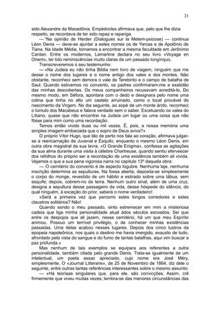 21

sido Alexandre da Macedônia. Empédocles afirmava que, pelo que lhe dizia
respeito, se recordava de ter sido rapaz e rapariga.
     — “Na opinião de Herder (Dialogues sur la Metem-psicose) — continua
Léon Denis — deve-se ajuntar a estes nomes os de Yarcas e de Apolônio de
Tiana. Na Idade Média, tornamos a encontrar a mesma faculdade em Jerônimo
Cardan. Entre os modernos, Lamartine declara no seu livro «Voyage en
Orient», ter tido reminiscências muito claras de um passado longínquo.
     Transcreveremos o seu testemunho:
     — «Na Judeia eu não tinha Biblia nem livro de viagem; ninguém que me
desse o nome dos lugares e o nome antigo dos vales e dos montes. Não
obstante, reconheci sem demora o vale de Terebinto e o campo de batalha de
Saul. Quando estivemos no convento, os padres confirmaram-me a exatidão
das minhas descobertas. Os meus companheiros recusavam acreditá-lo. Do
mesmo modo, em Séfora, apontara com o dedo e designara pelo nome uma
colina que tinha no alto um castelo arruinado, como o local provável do
nascimento da Virgem. No dia seguinte, ao sopé de um monte árido, reconheci
o túmulo dos Macabeus e falava verdade sem o saber. Excetuando os vales do
Líbano, quase que não encontrei na Judeia um lugar ou uma coisa que não
fôsse para mim como uma recordação.
     Temos então vivido duas ou mil vezes. É, pois, a nossa memória uma
simples imagem embaciada que o sopro de Deus aviva?»
     O próprio Vítor Hugo, que tão de perto nos fala ao coração, afirmava julgar-
se a reencarnação de Juvenal e Ésquilo, enquanto o mesmo Léon Denis, em
outra obra magistral da sua lavra, «O Grande Enigma», confessa as agitações
da sua alma durante uma visita à célebre Chartreuse, quando sentiu efervescer
dos refolhos do próprio ser a recordação de uma existência também ali vivida.
Vejamos o que a sua pena vigorosa narra no capitulo 13º daquela obra:
     — O cemitério do convento é de aspecto lúgubre. Nenhuma laje, nenhuma
inscrição determina as sepulturas. Na fossa aberta, deposita-se simplesmente
o corpo do monge, revestido de um hábito e estirado sobre uma tábua, sem
esquife; depois, cobrem-no de terra. Nenhum outro sinal, além de uma cruz,
designa a sepultura desse passageiro da vida, desse hóspede do silêncio, do
qual ninguém, à exceção do prior, saberá o nome verdadeiro!
     «Será a primeira vez que percorro estes longos corredores e estes
claustros solitários? Não!
     Quando sondo o meu passado, sinto estremecer em mim a misteriosa
cadeia que liga minha personalidade atual àdos séculos escoados. Sei que
entre os despojos que ali jazem, nesse cemitério, há um que meu Espírito
animou. Possuo um terrível privilégio, o de conhecer minhas existências
passadas. Uma delas acabou nesses lugares. Depois dos cinco lustros da
epopeia napoleônica, nos quais o destino me havia imergido, exausto de tudo,
afrontado pela vista do sangue e do fumo de tantas batalhas, aqui vim buscar a
paz profunda.»
     Mas nenhum de tais exemplos se equipara aos referentes a outra
personalidade, também citada pelo grande Denis. Trata-se igualmente de um
intelectual, um poeta assaz apreciado, cujo nome era José Méry,
simplesmente. O «Journal Litteraire», de 25 de Novembro de 1864, diz dele o
seguinte, entre outras tantas referências interessantes sobre o mesmo assunto:
     — «Há teoriaas singulares que, para ele, são convicções. Assim, crê
firmemente que viveu muitas vezes; lembra-se das menores circunstâncias das
 
