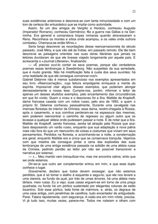 22

suas existências anteriores e descreve-as com tanta minuciosidade e com um
tom de certeza tão entusiástico que se impõe como autoridade.
     Assim, foi um dos amigos de Vergílio e Horácio, conheceu Augusto
(Imperador Romano), conheceu Germânico; fêz a guerra nas Gálias e na Ger-
minha. Era general e comandava tropas romanas quando atravessaram o
Reno. Reconhece os montes e sítios onde acampou, e os vales onde outrora
combateu. Chamava-se então Mínio.»
     Seria longo descrever as recordações desse reencarnacionista do século
passado, José Méry, e que vão até às Índias, em passado remoto. Ele tão bem
descrevia as paisagens orientais nas suas obras literárias que jamais os
leitores duvidaram de que ele tivesse viajado longamente por aquele país. E
acrescenta o «Journal Litteraire», finalizando:
     — «É preciso ouvi-lo contar os seus poemas, porque são verdadeiros
poemas essas lembranças à Swedenborg. Não suspeiteis da sua seriedade,
que é muito grande. Não há mistificação feita à custa dos seus ouvintes; há
uma realidade de que ele consegue convencer-vos!»
Gabriel Delanne não é menos substancioso nos exemplos apresentados em
seu livro «Reencarnação», cuja leitura empolgante enriquece a mente do
espírita. Impossível citar alguns desses exemplos, que poderiam alongar
demasiadamente a nossa tese. Cumpre-nos, porém, informar o leitor de
apenas um desses aludidos exemplos, pelo encantamento das circunstâncias
em que foi vivido. Quem o viveu e o descreveu foi a Sra. Matilde de Krapkoff,
dama francesa casada com um nobre russo, pelo ano de 1893, a quem o
próprio Sr. Delanne conheceu pessoalmente. Durante uma cavalgada nas
imensas florestas do interior da Orimeia, essa dama, recém-chegada à Rússia,
após o casamento, e sua comitiva perderam-se na espessura das mesmas,
sem poderem reencontrar o caminho de regresso ou algum outro que os
levasse a qualquer aldeia onde pudessem passar a noite. É de notar que a Sra.
Matilde de Krapkoff, sendo francesa, sentia tal atração pela Rússia que aca-
bara desposando um varão russo, enquanto que sua adaptação à nova pátria
mais não fora do que um reencontro de coisas e costumes que viviam em seus
pensamentos. Perdidos na floresta, e avizinhando-se a noite, a consternação
era geral, enquanto Matilde era a única que se conservava tranquila. Vejamos
com que mestria ela consegue pintar a cena das explosões das suas
lembranças de uma antiga existência passada na solidão de uma aldeia russa
da Crimeia, pedindo perdão ao leitor por não ser possível transcrever a
narrativa por extenso:
     — «... Meu marido vem tranquilizar-me, mas me encontra calma; sinto que
sei onde estamos.
     Dir-se-ia que outro ser complementar entrou em mim, e que esse duplo
conhece o lugar.
     Gravemente, declaro que todos devem sossegar, que não estamos
perdidos, que é só tomar o atalho à esquerda e segui-lo; que ele nos levará a
uma clareira, ao fundo da qual, por trás de umas árvores, há uma aldeia meio
tártara, meio russa. Eu a vejo; suas casas erguem-se em torno de uma praça
quadrada; no fundo há um pórtico sustentado por elegantes colunas de estilo
bizantino. Sob esse pórtico, bela fonte de mármore, e, atrás, os degraus de
uma casa antiga, com janelinhas de caixilhos, tudo encantador de antiguidade.
Parei. Falara ràpidamente, com segurança. A visão era em mim nítida, precisa.
Vi já tudo isso, muitas vezes, parece-me. Todos me rodeiam e olham com
 