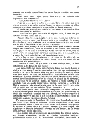 23

espanto; que singular gracejo! Isso lhes parece fora de propósito, mas essas
francesas..
     «Devia estar pálida; fiquei gelada. Meu marido me examina com
inquietação, mas eu repito alto:
     — «Sim, tudo está certo e vocês vão ver.
     «Torço as rédeas para o atalho à esquerda. Como me tratam qual uma
criança querida, e os guias, acabrunhados, se acham sentados no chão,
seguem-me, um tanto maquinalmente, sem cuidarem do que se passa.
     «O quadro evocado está sempre em mim, eu o vejo e sinto-me calma. Meu
marido, perturbado, diz ao irmão:
     — «Minha mulher pode ter o dom da segunda vista, e, uma vez que
estamos perdidos, vamos com ela.
     «Robustecida pela sua aprovação, meto-me pelas matas, que cada vez se
adensam menos, e corto pelo bosque, tanta é a impaciência de chegar.
Ninguém fala; a bruma se eleva e nada faz pressentir uma clareira, mas eu sei
que ela está lá, bem diante de nós, e prossigo a marcha.
     Estendo, enfim, o braço, e com o chicote aponto para a clareira, palavra
mágica. Há exclamações, todos se apressam; é uma clareira, mais comprida
que larga; vêem-na entre a penumbra; o fundo perde-se na bruma, mas os
cavalos, também eles, parecem sentir que estamos prestes a chegar, galopam,
e vamos dar com grandes árvores, sob as quais penetramos.
    «Estou fora de mim, projetada para o que quero ver. Um último véu se
desprende. Vejo uma fraca luz e, ao mesmo tempo, uma voz murmura, não ao
meu ouvido, mas a meu coração:
    — «Marina, é Marina, eis que voltas! Tua fonte rumoreja ainda, tua casa
está sempre lá. Sê benvinda, cara Marina!
    «Ah, que emoção, que alegria sobre-humana! Jaz ali tudo diante de mim, o
pórtico, a fonte, a casa. É demais: cambaleio e caio, mas meu marido logo me
apanha e me coloca docemente sobre esta terra, que é minha, perto de minha
doce fonte. Como descrever meu enlevo? Estou prostrada pela emoção; caio
em soluços. Sombras aparecem; fala-se russo, tártaro. Levam-me para a casa;
minhas pernas claudicantes sobem os degraus. O coração se me confrange,
ao atravessar-lhe os umbrais. Depois, de repente, à ficção substitui-se a
realidade; vejo um quarto desconhecido, objetos. estranhos; a sombra de
Marina apagou-se; não saberei jamais quem ela foi, nem quando viveu, mas
sei que estava aqui, que morreu jovem. Sinto-o, estou certa...»
    Como vemos, nesse caso a recordação se expande no momento preciso; a
subconsciência expulsa, momentâneamente, ao calor de uma emoção forte, as
ondas das lembranças calcadas nos seus refolhos, há choque emocional e
sofrimento indefinível, pois não é com facilidade que semelhante operação se
realiza nos sagrados repositórios da alma humana.
    Por tudo isso, pois, conforme ficou dito, chegaremos à conclusão de que o
fato é mais comum do que se supunha e que nem sempre ocasionará a citada
pseudo-loucura, senão quando aí existam fatores conscienciais muito graves
ou quando o cérebro fisico e o sistema nervoso, por muito frágeis, não
suportarem os choques emocionais advindos do fato, embora, de um modo
geral, comova e aturda o paciente.
    Tendo exposto aos prováveis leitores a possibilidade de a criatura humana,
em situação excepcional, recordar as próprias existências pretéritas,
possibilidades referendadas por testemunhos insuspeitos, sentimo-nos à
 