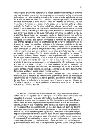 24

vontade para igualmente apresentar o nosso testemunho no singular certame,
pois que também trouxemos, para a presente encarnação, certas lembranças,
muito vivas, de determinados episódios de nossa anterior existência terrena.
Para nós, no entanto, esse fato constituiu duríssima provação, e certamente
teríamos sucumbido a uma loucura total, ou mesmo ao suicídio, se não
tivéramos a felicidade de, desde muito cedo, ser amparada pela grandiosa
proteção da Doutrina dos Espíritos e do Evangelho de Jesus-Cristo, que, com
efeito, possuem recursos para remediar todos os impasses da vida humana.
Cumpre, porém, advertir que, nestas páginas, tratamos de recordações diretas
que o indivíduo possa ter de suas migrações terrestres do pretérito e não de
revelações transmitidas por possíveis médiuns. Baseando-nos nos próprios
códigos do Espiritismo, com eles acreditamos que tais revelações, com
exceções raríssimas, são sempre duvidosas e nenhum de nós deverá dar a
elas grande apreço, porque os mistificadores do Invisível frequentemente se
divertem à custa de espíritas curiosos e invigilantes, servindo-se de tais
revelações, ao passo que, por sua vez, o médium poderá deixar influenciar-se
pelas excitações da própria imaginação e dizer, como sendo da parte de um
instrutor espiritual, o que a sua própria mente criou, pois tudo isso é possível e
até previsto pelas instruções da ciência espírita e pela prática da mesma. O
que sentirmos dentro de nós, o que a nossa própria consciência nos revela, as
visões que, voluntàriamente, nossos Guias Espirituais nos proporcionarem
durante o sono provocado por eles próprios, o que recordamos, enfim, até à
angústia, à saudade, ao desespero, à convicção real e não fantasiosa, e o que
a nossa própria vida confirma; ou o que recordamos até ao benefício da
consolação, da emoção balsamizante, da esperança no futuro e mesmo da
alegria santa do nosso espírito, isso sim, poderemos aceitar como testemunhos
da verdade vivida em outras etapas reencarnatórias.
     As páginas que se seguem, extraídas sempre do nosso arquivo de
memórias, são a narrativa da triste infância que tivemos devido às recordações
conservadas, ao reencarnar, da nossa passada existência. Que o leitor julgue
do que foram a infância e a juventude que tivemos, e que as virtudes do
Consolador enviado por Jesus puderam acalentar e remediar sob a proteção
do Amor, do Trabalho e da Fé.

                                        *

     — «Minha primeira infância destacou-se pelo traço de infortúnio, que foi
certamente a consequência da má atuação do meu livre arbítrio em existências
passadas. E uma das razões de tal infortúnio foi a lembrança, muito
significativa, que em mim permanecia, da última existência que tivera. Desde
os três anos de idade, segundo informações de minha mãe e de minha avó
paterna, pois com esta vivi grande parte da infância, neguei-me a reconhecer
em meus parentes, e principalmente em meu pai, aqueles a quem eu deveria
amar com desprendimento e ternura. Sentia que o meu círculo de afinidades
afetivas não era aquele em que eu agora vivia, pois lembrava-me do meu pai,
da passada existência terrena, a quem muito amava, pedindo insistentemente,
até muito tempo mais tarde, para que me levassem de volta para a casa dele.
Tratava-se do Espírito Charles, a quem eu via frequentemente em nossa casa,
conforme explicações do capítulo anterior. Eu o descrevia com minúcias para
quem me quisesse ouvir, mas fazia-o por entre lágrimas, qual a criança perdida
 