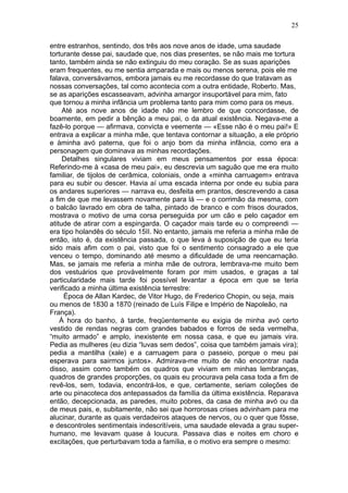 25

entre estranhos, sentindo, dos três aos nove anos de idade, uma saudade
torturante desse pai, saudade que, nos dias presentes, se não mais me tortura
tanto, também ainda se não extinguiu do meu coração. Se as suas aparições
eram frequentes, eu me sentia amparada e mais ou menos serena, pois ele me
falava, conversávamos, embora jamais eu me recordasse do que tratavam as
nossas conversações, tal como acontecia com a outra entidade, Roberto. Mas,
se as aparições escasseavam, advinha amargor insuportável para mim, fato
que tornou a minha infância um problema tanto para mim como para os meus.
     Até aos nove anos de idade não me lembro de que concordasse, de
boamente, em pedir a bênção a meu pai, o da atual existência. Negava-me a
fazê-lo porque — afirmava, convicta e veemente — «Esse não é o meu pai!» E
entrava a explicar a minha mãe, que tentava contornar a situação, a ele próprio
e àminha avó paterna, que foi o anjo bom da minha infância, como era a
personagem que dominava as minhas recordações.
     Detalhes singulares viviam em meus pensamentos por essa época:
Referindo-me à «casa de meu pai», eu descrevia um saguão que me era muito
familiar, de tijolos de cerâmica, coloniais, onde a «minha carruagem» entrava
para eu subir ou descer. Havia aí uma escada interna por onde eu subia para
os andares superiores — narrava eu, desfeita em prantos, descrevendo a casa
a fim de que me levassem novamente para lá — e o corrimão da mesma, com
o balcão lavrado em obra de talha, pintado de branco e com frisos dourados,
mostrava o motivo de uma corsa perseguida por um cão e pelo caçador em
atitude de atirar com a espingarda. O caçador mais tarde eu o compreendi —
era tipo holandês do século 15II. No entanto, jamais me referia a minha mãe de
então, isto é, da existência passada, o que leva à suposição de que eu teria
sido mais afim com o pai, visto que foi o sentimento consagrado a ele que
venceu o tempo, dominando até mesmo a dificuldade de uma reencarnação.
Mas, se jamais me referia a minha mãe de outrora, lembrava-me muito bem
dos vestuários que provàvelmente foram por mim usados, e graças a tal
particularidade mais tarde foi possível levantar a época em que se teria
verificado a minha última existência terrestre:
     Época de Allan Kardec, de Vitor Hugo, de Frederico Chopin, ou seja, mais
ou menos de 1830 a 1870 (reinado de Luís Filipe e Império de Napoleão, na
França).
    Á hora do banho, à tarde, freqüentemente eu exigia de minha avó certo
vestido de rendas negras com grandes babados e forros de seda vermelha,
“muito armado” e amplo, inexistente em nossa casa, e que eu jamais vira.
Pedia as mulheres (eu dizia “luvas sem dedos”, coisa que também jamais vira);
pedia a mantilha (xale) e a carruagem para o passeio, porque o meu pai
esperava para sairmos juntos». Admirava-me muito de não encontrar nada
disso, assim como também os quadros que viviam em minhas lembranças,
quadros de grandes proporções, os quais eu procurava pela casa toda a fim de
revê-los, sem, todavia, encontrá-los, e que, certamente, seriam coleções de
arte ou pinacoteca dos antepassados da família da última existência. Reparava
então, decepcionada, as paredes, muito pobres, da casa de minha avó ou da
de meus pais, e, subitamente, não sei que horrorosas crises advinham para me
alucinar, durante as quais verdadeiros ataques de nervos, ou o quer que fôsse,
e descontroles sentimentais indescritíveis, uma saudade elevada a grau super-
humano, me levavam quase à loucura. Passava dias e noites em choro e
excitações, que perturbavam toda a família, e o motivo era sempre o mesmo:
 