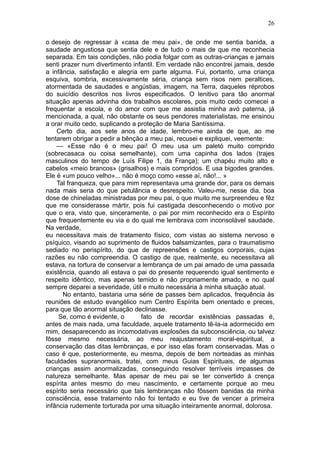 26

o desejo de regressar à «casa de meu pai», de onde me sentia banida, a
saudade angustiosa que sentia dele e de tudo o mais de que me reconhecia
separada. Em tais condições, não podia folgar com as outras-crianças e jamais
senti prazer num divertimento infantil. Em verdade não encontrei jamais, desde
a infância, satisfação e alegria em parte alguma. Fui, portanto, uma criança
esquiva, sombria, excessivamente séria, criança sem risos nem peraltices,
atormentada de saudades e angústias, imagem, na Terra, daqueles réprobos
do suicídio descritos nos livros especificados. O lenitivo para tão anormal
situação apenas advinha dos trabalhos escolares, pois muito cedo comecei a
frequentar a escola, e do amor com que me assistia minha avó paterna, já
mencionada, a qual, não obstante os seus pendores materialistas, me ensinou
a orar muito cedo, suplicando a proteção de Maria Santíssima.
    Certo dia, aos sete anos de idade, lembro-me ainda de que, ao me
tentarem obrigar a pedir a bênção a meu pai, recusei e expliquei, veemente:
    — «Esse não é o meu pai! O meu usa um paletó muito comprido
(sobrecasaca ou coisa semelhante), com uma capinha dos lados (trajes
masculinos do tempo de Luís Filipe 1, da França); um chapéu muito alto e
cabelos «meio brancos» (grisalhos) e mais compridos. E usa bigodes grandes.
Ele é «um pouco velho»... não é moço como «esse aí, não!... »
    Tal franqueza, que para mim representava uma grande dor, para os demais
nada mais seria do que petulância e desrespeito. Valeu-me, nesse dia, boa
dose de chineladas ministradas por meu pai, o que muito me surpreendeu e fêz
que me considerasse mártir, pois fui castigada desconhecendo o motivo por
que o era, visto que, sinceramente, o pai por mim reconhecido era o Espírito
que frequentemente eu via e do qual me lembrava com inconsolável saudade.
Na verdade,
eu necessitava mais de tratamento físico, com vistas ao sistema nervoso e
psíquico, visando ao suprimento de fluidos balsamizantes, para o traumatismo
sediado no perispírito, do que de repreensões e castigos corporais, cujas
razões eu não compreendia. O castigo de que, realmente, eu necessitava ali
estava, na tortura de conservar a lembrança de um pai amado de uma passada
existência, quando ali estava o pai do presente requerendo igual sentimento e
respeito idêntico, mas apenas temido e não propriamente amado, e no qual
sempre deparei a severidade, útil e muito necessária à minha situação atual.
       No entanto, bastaria uma série de passes bem aplicados, frequência às
reuniões de estudo evangélico num Centro Espírita bem orientado e preces,
para que tão anormal situação declinasse.
     Se, como é evidente, o      fato de recordar existências passadas é,
antes de mais nada, uma faculdade, aquele tratamento tê-la-ia adormecido em
mim, desaparecendo as incomodativas explosões da subconsciência, ou talvez
fôsse mesmo necessária, ao meu reajustamento moral-espiritual, a
conservação das ditas lembranças, e por isso elas foram conservadas. Mas o
caso é que, posteriormente, eu mesma, depois de bem norteadas as minhas
faculdades supranormais, tratei, com meus Guias Espirituais, de algumas
crianças assim anormalizadas, conseguindo resolver terríveis impasses de
natureza semelhante. Mas apesar de meu pai se ter convertido à crença
espírita antes mesmo do meu nascimento, e certamente porque ao meu
espírito seria necessário que tais lembranças não fôssem banidas da minha
consciência, esse tratamento não foi tentado e eu tive de vencer a primeira
infância rudemente torturada por uma situação inteiramente anormal, dolorosa.
 