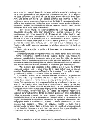 28

eu reconhecia como pai. A constância dessa entidade a meu lado prolongou-se
até à minha juventude, e, se fora possível uma obsessão partir de um Espírito
em boas condições, que ama em vez de odiar, houve obsessão dele sobre
mim. Era como um noivo, um esposo amante que morrera e não se
conformava com a separação. Aos doze anos de idade já eu produzia literatura
profana sob seu controle mediúnico (essa entidade nunca produziu literatura
doutrinaria, embora me concedesse copiosa literatura profana), sem contudo
eu mesma estar muito certa do fenômeno.
         Sob o seu influxo, eu escrevia febrilmente, sem nada pensar, com-
pletamente desperta, sem orar prêviamente, apenas sentindo o braço
impulsionado por força incontrolável. Tratava-se de estilo literário vivo,
apaixonado, veemente, muito positivo, impossível de pertencer a uma menina
de doze anos de idade. Ao que parece, a dita entidade fora literato e poeta, e
posteriormente essas produções mediúnicas foram publicadas em jornais e
revistas do interior sem, todavia, ser esclarecida a sua verdadeira origem.
Explicava ele, então, que me preparava para futuros desempenhos literários-
espíritas.
     Assim, pois, a atuação da entidade Roberto exerceu ação poderosa sobre
o meu caráter.
     Melancolia profunda acompanhou-me a vida inteira devido à sua influência,
e minha consciência, reconhecendo-se culpada diante dele, negava-me
quaisquer possibilidades de alegrias para o coração. Eu, aliás, não poderia
esquecer fàcilmente certos detalhes de minha passada existência, porque as
entidades Charles e Roberto pareciam interessadas em conservá-los. De certa
feita, Charles declarou mesmo, veemente e autoritário qual enérgico pai:
     — ”Não deixarei que esqueças certos episódios por ti vividos na anterior
existência, porque será o único meio de te fazer refletir para a emenda
definitiva. Não te pouparei os sofrimentos daí advindos. O que poderei fazer é
ajudar-te a suportá-los com firmeza de ânimo, e isso eu o farei.”
     E, com efeito, não só me há ajudado a vencer as intensas peripécias que
me foram dada a experimentar neste mundo, como também, através do seu
auxilio, boas resoluções tenho tomado a meu próprio benefício, e tudo sob
inspirações extraídas das impressões deixadas por aquelas recordações, que,
se muito me fizeram sofrer, também me transmitiram a certeza de que era.
justo que eu as sofresse, visto ter errado outrora, e que, depois da série de
expiações necessárias, outras fases de progresso e ensejos felizes advirão.
     Prosseguindo, esclarecerei que, às vezes, as mesmas recordações
pareciam surgir sübitamente, dando a entender que seriam antes extraídas da
minha consciência profunda por uma vontade exterior, uma sugestão de
entidades do Invisível, tal a operação dos magnetizadores e cientistas com os
«sujets» sobre quem estudavam os fenômenos de regressão da memória, para
indagações sobre a reencarnação, durante o transe sonambúlico. Os fatos
curiosos que passarei a narrar em seguida, durante os quais me vi
representando, por assim dizer, o singular papel de «sujet» de um operador do
mundo invisível, levam-me a crer isso, ao mesmo tempo que desdobra o
motivo das citadas recordações de existências passadas.

                                      *

    Nos meus catorze e quinze anos de idade, eu residia nas proximidades do
 
