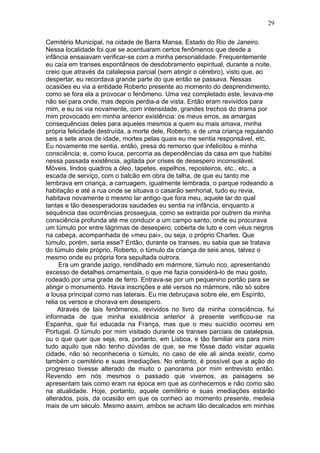 29

Cemitério Municipal, na cidade de Barra Mansa, Estado do Rio de Janeiro.
Nessa localidade foi que se acentuaram certos fenômenos que desde a
infância ensaiavam verificar-se com a minha personalidade. Frequentemente
eu caía em transes espontâneos de desdobramento espiritual, durante a noite,
creio que através da catalepsia parcial (sem atingir o cérebro), visto que, ao
despertar, eu recordava grande parte do que então se passava. Nessas
ocasiões eu via a entidade Roberto presente ao momento do desprendimento,
como se fora ela a provocar o fenômeno. Uma vez completado este, levava-me
não sei para onde, mas depois perdia-a de vista. Então eram revividos para
mim, e eu os via novamente, com intensidade, grandes trechos do drama por
mim provocado em minha anterior existência: os meus erros, as amargas
consequências deles para aqueles mesmos a quem eu mais amava, minha
própria felicidade destruída, a morte dele, Roberto, e de uma criança regulando
seis a sete anos de idade, mortes pelas quais eu me sentia responsável, etc.
Eu novamente me sentia, então, presa do remorso que infelicitou a minha
consciência; e, como louca, percorria as dependências da casa em que habitei
nessa passada existência, agitada por crises de desespero inconsolável.
Móveis, lindos quadros a óleo, tapetes, espelhos, reposteiros, etc., etc., a
escada de serviço, com o balcão em obra de talha, de que eu tanto me
lembrava em criança, a carruagem, igualmente lembrada, o parque rodeando a
habitação e até a rua onde se situava o casarão senhorial, tudo eu revia,
habitava novamente o mesmo lar antigo que fora meu, aquele lar do qual
tantas e tão desesperadoras saudades eu sentia na infância, enquanto a
sequência das ocorrências prosseguia, como se extraída por outrem da minha
consciência profunda até me conduzir a um campo santo, onde eu procurava
um túmulo por entre lágrimas de desespero, coberta de luto e com véus negros
na cabeça, acompanhada de «meu pai», ou seja, o próprio Charles. Que
túmulo, porém, seria esse? Então, durante os transes, eu sabia que se tratava
do túmulo dele próprio, Roberto, o túmulo da criança de seis anos, talvez o
mesmo onde eu própria fora sepultada outrora.
     Era um grande jazigo, rendilhado em mármore, túmulo rico, apresentando
excesso de detalhes ornamentais, o que me fazia considerá-lo de mau gosto,
rodeado por uma grade de ferro. Entrava-se por um pequenino portão para se
atingir o monumento. Havia inscrições e até versos no mármore, não só sobre
a lousa principal como nas laterais. Eu me debruçava sobre ele, em Espírito,
relia os versos e chorava em desespero.
     Através de tais fenômenos, revividos no livro da minha consciência, fui
informada de que minha existência anterior à presente verificou-se na
Espanha, que fui educada na França, mas que o meu suicídio ocorreu em
Portugal. O túmulo por mim visitado durante os transes parciais de catalepsia,
ou o que quer que seja, era, portanto, em Lisboa, e tão familiar era para mim
tudo aquilo que não tenho dúvidas de que, se me fôsse dado visitar aquela
cidade, não só reconheceria o túmulo, no caso de ele ali ainda existir, como
também o cemitério e suas imediações. No entanto, é possível que a ação do
progresso tivesse alterado de muito o panorama por mim entrevisto então.
Revendo em nós mesmos o passado que vivemos, as paisagens se
apresentam tais como eram na época em que as conhecemos e não como são
na atualidade. Hoje, portanto, aquele cemitério e suas imediações estarão
alterados, pois, da ocasião em que os conheci ao momento presente, medeia
mais de um século. Mesmo assim, ambos se acham tão decalcados em minhas
 
