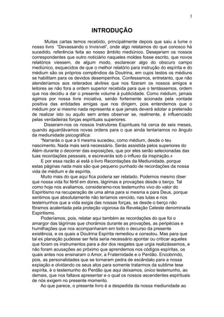 3


                             INTRODUÇÃO
       Muitas cartas temos recebido, principalmente depois que saiu a lume o
nosso livro “Devassando o Invisível”, onde algo relatamos do que conosco há
sucedido, referência feita ao nosso âmbito mediúnico. Desejariam os nossos
correspondentes que outro noticiário naqueles moldes fosse escrito, que novos
relatórios viessem, de algum modo, esclarecer algo do obscuro campo
mediúnico, esquecidos de que o melhor relatório para instrução do espírita e do
médium são os próprios compêndios da Doutrina, em cujos testos os médiuns
se habilitam para os devidos desempenhos. Confessamos, entretanto, que não
atenderíamos aos reiterados alvitres que nos fizeram os nossos amigos e
leitores se não fora a ordem superior recebida para que o tentássemos, ordem
que nos decidiu a dar o presente volume à publicidade. Como médium, jamais
agimos por nossa livre iniciativa, senão fortemente acionada pela vontade
positiva das entidades amigas que nos dirigem, pois entendemos que o
médium por si mesmo nada representa e que jamais deverá adotar a pretensão
de realizar isto ou aquilo sem antes observar se, realmente, é influenciado
pelas verdadeiras forças espirituais superiores.
       Disseram-nos os nossos Instrutores Espirituais há cerca de seis meses,
quando aguardávamos novas ordens para o que ainda tentariamos no ângulo
da mediunidade psicográfica:
     “Narrarás o que a ti mesma sucedeu, como médium, desde o teu
nascimento. Nada mais será necessário. Serás assistida pelos superiores do
Além durante o decorrer das exposições, que por eles serão selecionadas das
tuas recordações pessoais, e escreverás sob o influxo da inspiração.»
     E por essa razão ai está o livro Recordações da Mediunidade, porque
estas páginas nada mais são que pequeno punhado de recordações da nossa
vida de médium e de espírita.
     Muito mais do que aqui fica poderia ser relatado. Podemos mesmo diser
que nossa vida foi fértil em dores, lágrimas e provações desde o berço. Tal
como hoje nos avaliamos, consideramo-nos testemunho vivo do valor do
Espiritismo na recuperação de uma alma para si mesma e para Deus, porque
sentimos que absolutamente não teríamos vencido, nas lutas e nos
testemunhos que a vida exigia das nossas forças, se desde o berço não
fôramos acalentada pela proteção vigorosa da Revelação Celeste denominada
Espiritismo.
     Poderíamos, pois, relatar aqui também as recordações do que foi o
amargor das lágrimas que chorámos durante as provações, as peripécias e
humilhações que nos acompanharam em todo o decurso da presente
existência, e os quais a Doutrina Espírita remediou e consolou. Mas para que
tal ex planação pudesse ser feita seria necessário apontar ou criticar aqueles
que foram os instrumentos para a dor dos resgates que urgia realizássemos, e
não foram acusações ao próximo que aprendemos nos códigos espíritas, os
quais antes nos ensinaram o Amor, a Fraternidade e o Perdão. Encobrindo,
pois, as personalidades que se tornaram pedra de escândalo para a nossa
expiação e olvidando os seus atos para somente tratarmos da sublime tese
espírita, é o testemunho do Perdão que aqui deixamos, único testemunho, ao
demais, que nos faltava apresentar e o qual os nossos ascendentes espirituais
de nós exigem no presente momento.
     Ao que parece, o presente livro é a despedida da nossa mediunidade ao
 