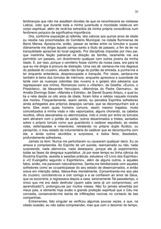 30

lembranças que não me assaltam dúvidas de que os reconheceria se visitasse
Lisboa, visto que durante toda a minha juventude e mocidade visitei-os em
corpo espiritual, além de revê-los extraídos da minha própria consciência num
fenômeno psíquico de significativa importância.
     Ora, conforme exposição já referida, dos catorze aos quinze anos de idade
eu residia nas proximidades do Cemitério Municipal, na cidade fluminense de
Barra Mansa. Aprazia-me, então, passar as tardes entre os túmulos e quase
díàriamente me dirigia àquele campo-santo a título de passeio, a fim de ler na
tranquilidade aprazível do local sagrado. Por disciplinas impostas por meu pai,
que mantinha feição patriarcal na direção da família, raramente me era
permitido um passeio, um divertimento qualquer com outras jovens da minha
idade. E, por isso, porque o cemitério fosse vizinho da nossa casa, era para lá
que eu me dirigia à procura de distração. Uma vez ali, sentava-me nos degraus
do pedestal do cruzeiro, situado não longe do portão de entrada, e punha-me a
ler enquanto entardecia, despreocupada e tranquila. Por vezes, sentava-me
também à beira dos túmulos de mármore, enquanto apreciava a suavidade da
tarde com as nuanças coloridas das nuvens e o gorjeio dos pássaros que
regressavam aos ninhos. Romances como o «Werter», de Goethe; «Eurico, o
Presbítero», de Alexandre Herculano; «Memórias do Padre Germano», de
Amália Domingo Soler; «Marieta e Estrela», de Daniel Suarez Artazu, o qual eu
lia e relia desde os oito anos de idade, foram lidos e relidos naquela morada
dos mortos. Frequentemente, assim sendo, eu percebia Espíritos sofredores
ainda achegados aos próprios despojos carnais, que se decompunham sob a
terra. Eles eram quais homens comuns, assim mesmo trajados, muito
concretizados à minha visão e não vaporizados; alguns chorando, os cabelos
revoltos, olhos desvairados ou aterrorizados, indo e vindo por entre os túmulos
sem atinarem com o portão de saída, outros desanimados e tristes, sentados
sobre o próprio túmulo como que guardando o cadáver sepultado, as vestes
rotas, esfarrapadas e miseráveis, retratando no próprio duplo fluídico, ou
perispírito, o mau estado da indumentária do cadáver que se decompunha com
ela, e ainda outros aturdidos e surpresos, e todos feios, desolados,
profundamente sofredores.
     Jamais os temi. Nunca me perturbaram ou causaram qualquer dano. Eu os
amava e compreendia. Ao Espírito de um suicida, reencarnado ou não, nada
surpreende, nada atemoriza, nada desespera, porque ele já experimentou
todas as fases da desgraça superlativa. Já por esse tempo eu tinha ciência da
Doutrina Espírita, assistia a sessões práticas, estudava «O Livro dos Espíritos»
e «O Evangelho segundo o Espiritismo», além de alguns outros, e aqueles
fatos, então, me pareciam naturalíssimos. Sentia-me familiarizada com aqueles
sofredores como se co-participasse do seu estado de desencarnados, e então
orava em intenção deles, falava-lhes mentalmente, Concentrando-me aos pés
do cruzeiro, concitando-os a orar comigo e a se confiarem ao amor de Deus,
que os socorreria, e regressava depois a casa, serenamente Tal passatempo, o
único que me era dado desfrutar (quem sabe seria já um compromisso, um
aprendizado?), prolongou-se por muitos meses. Não fui jamais advertida por
meus pais, e sômente hoje avalio a grande proteção espiritual que o Céu me
concedia, conservando-me isenta de infiltrações nocivas no contacto de tais
companhias.
     Entrementes, fato singular se verificou algumas poucas vezes, e que, na
citada ocasião, eu não sabia compreender, mas que com o decorrer do tempo,
 
