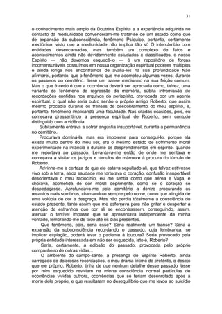 31

o conhecimento mais amplo da Doutrina Espírita e a experiência adquirida no
contacto da mediunidade convenceram-me tratar-se de um estado como que
de expansão da subconsciência, fenômeno Psíquico, portanto, certamente
mediúnico, visto que a mediunidade não implica tão só O intercâmbio com
entidades desencarnadas, mas também um complexo de fatos e
acontecimentos ainda não devidamnente estudados e classificados. o nosso
Espírito — não devemos esquecê-lo — é um repositório de forças
incomensuráveis possuímos em nossa organização espiritual poderes múltiplos
e ainda longe nos encontramos de avaliá-los na sua profundidade Não
afirmarei, portanto, que o fenômeno que me acometeu algumas vezes, durante
os passeios ao cemitério. fôsse um transe mediúnico na sua feição comum.
Mas o que é certo é que a ocorrência deverá ser apreciada como, talvez, uma
variante do fenômeno de regressão da memória, súbita intromissão de
recordações contidas nos arquivos do perispírito, provocada por um agente
espiritual, o qual não seria outro senão o próprio amigo Roberto, que assim
mesmo procedia durante os transes de desdobramento do meu espírito, e,
portanto, fenômeno implicando uma faculdade. Nas citadas ocasiões, pois, eu
começava pressentindo a presença espiritual de Roberto, sem contudo
distingui-lo com a vidência.
     Subitamente entrava a sofrer angústia insuportável, durante a permanência
no cemitério.
     Procurava dominá-la, mas era impotente para consegui-lo, porque ela
existia muito dentro do meu ser, era o mesmo estado de sofrimento moral
experimentado na infância e durante os desprendimentos em espírito, quando
me reportava ao passado. Levantava-me então de onde me sentava e
começava a visitar os jazigos e túmulos de mármore à procura do túmulo de
Roberto.
     Advinha-me a certeza de que ele estava sepultado ali, que talvez estivesse
vivo sob a terra, atroz saudade me torturava o coração, confusão insuportável
desorientava o meu raciocínio, eu me sentia como que aérea e Vaga, e
chorava, acometida de dor moral deprimente, como se o coração se
despedaçasse. Aprofundava-me pelo cemitério a dentro procurando os
recantos mais sombrios, chamando-o sempre pelo nome, como que atingida de
uma volúpia de dor e desgraça. Mas não perdia tõtalmente a consciência do
estado presente, tanto assim que me esforçava para não gritar e despertar a
atenção de estranhos que por ali se encontrassem, conseguindo, assim,
atenuar o terrível impasse que se apresentava independente da minha
vontade, lembrando-me de tudo até os dias presentes.
     Que fenômeno, pois, seria esse? Seria realmente um transe? Seria a
expansão da subconsciência recordando o passado, cuja lembrança, se
implicar expiação, poderá levar o paciente à loucura? Seria provocado pela
própria entidade interessada em não ser esquecida, isto é, Roberto?
     Seria, certamente, a eclosão do passado, provocada pelo próprio
companheiro de outras vidas...
     O ambiente do campo-santo, a presença do Espírito Roberto, ainda
carregado de dolorosas recordações, o meu drama íntimo do pretérito, o desejo
que ele próprio, Roberto, tinha de que nenhum detalhe desse passado fôsse
por mim esquecido reviviam na minha consciência normal partículas de
ocorrências vividas outrora, ocorrências que se teriam desenrolado após a
morte dele próprio, e que resultaram no desequilíbrio que me levou ao suicídio
 