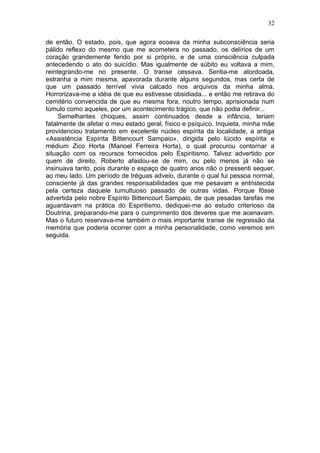 32

de então. O estado, pois, que agora ecoava da minha subconsciência seria
pálido reflexo do mesmo que me acometera no passado, os delírios de um
coração grandemente ferido por si próprio, e de uma consciência culpada
antecedendo o ato do suicídio. Mas igualmente de súbito eu voltava a mim,
reintegrando-me no presente. O transe cessava. Sentia-me atordoada,
estranha a mim mesma, apavorada durante alguns segundos, mas certa de
que um passado terrível vivia calcado nos arquivos da minha alma.
Horrorizava-me a idéia de que eu estivesse obsidiada... e então me retirava do
cemitério convencida de que eu mesma fora, noutro tempo, aprisionada num
túmulo como aqueles, por um acontecimento trágico, que não podia definir...
     Semelhantes choques, assim continuados desde a infância, teriam
fatalmente de afetar o meu estado geral, físico e psíquico. Inquieta, minha mãe
providenciou tratamento em excelente núcleo espírita da localidade, a antiga
«Assistência Espírita Bittencourt Sampaio», dirigida pelo lúcido espírita e
médium Zico Horta (Manoel Ferreira Horta), o qual procurou contornar a
situação com os recursos fornecidos pelo Espiritismo. Talvez advertido por
quem de direito, Roberto afastou-se de mim, ou pelo menos já não se
insinuava tanto, pois durante o espaço de quatro anos não o pressenti sequer,
ao meu lado. Um período de tréguas adveio, durante o qual fui pessoa normal,
consciente já das grandes responsabilidades que me pesavam e entristecida
pela certeza daquele tumultuoso passado de outras vidas. Porque fôsse
advertida pelo nobre Espírito Bittencourt Sampaio, de que pesadas tarefas me
aguardavam na prática do Espiritismo, dediquei-me ao estudo criterioso da
Doutrina, preparando-me para o cumprimento dos deveres que me acenavam.
Mas o futuro reservava-me também o mais importante transe de regressão da
memória que poderia ocorrer com a minha personalidade, como veremos em
seguida.
 