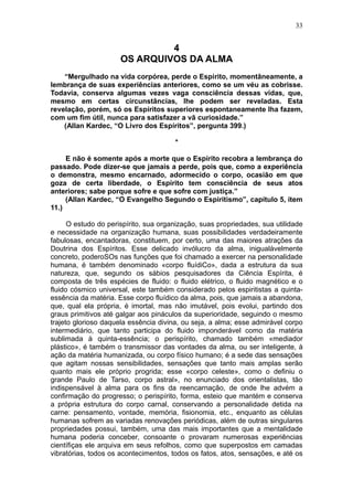 33


                               4
                      OS ARQUIVOS DA ALMA
    “Mergulhado na vida corpórea, perde o Espírito, momentãneamente, a
lembrança de suas experiências anteriores, como se um véu as cobrisse.
Todavia, conserva algumas vezes vaga consciência dessas vidas, que,
mesmo em certas circunstâncias, lhe podem ser reveladas. Esta
revelação, porém, só os Espíritos superiores espontaneamente lha fazem,
com um fim útil, nunca para satisfazer a vã curiosidade.”
    (Allan Kardec, “O Livro dos Espíritos”, pergunta 399.)

                                       *

     E não é somente após a morte que o Espírito recobra a lembrança do
passado. Pode dizer-se que jamais a perde, pois que, como a experiência
o demonstra, mesmo encarnado, adormecido o corpo, ocasião em que
goza de certa liberdade, o Espírito tem consciência de seus atos
anteriores; sabe porque sofre e que sofre com justiça.”
     (Allan Kardec, “O Evangelho Segundo o Espiritismo”, capítulo 5, ítem
11.)

      O estudo do perispírito, sua organização, suas propriedades, sua utilidade
e necessidade na organização humana, suas possibilidades verdadeiramente
fabulosas, encantadoras, constituem, por certo, uma das maiores atrações da
Doutrina dos Espíritos. Esse delicado invólucro da alma, inigualàvelmente
concreto, poderoSOs nas funções que foi chamado a exercer na personalidade
humana, é também denominado «corpo fluídiCo», dada a estrutura da sua
natureza, que, segundo os sábios pesquisadores da Ciência Espírita, é
composta de três espécies de fluido: o fluido elétrico, o fluido magnético e o
fluido cósmico universal, este também considerado pelos espiritistas a quinta-
essência da matéria. Esse corpo fluídico da alma, pois, que jamais a abandona,
que, qual ela própria, é imortal, mas não imutável, pois evolui, partindo dos
graus primitivos até galgar aos pináculos da superioridade, seguindo o mesmo
trajeto glorioso daquela essência divina, ou seja, a alma; esse admirável corpo
intermediário, que tanto participa do fluido imponderável como da matéria
sublimada à quinta-essência; o perispírito, chamado também «mediador
plástico», é também o transmissor das vontades da alma, ou ser inteligente, à
ação da matéria humanizada, ou corpo físico humano; é a sede das sensações
que agitam nossas sensibilidades, sensações que tanto mais amplas serão
quanto mais ele próprio progrida; esse «corpo celeste», como o definiu o
grande Paulo de Tarso, corpo astral», no enunciado dos orientalistas, tão
indispensável à alma para os fins da reencarnação, de onde lhe advém a
confirmação do progresso; o perispírito, forma, esteio que mantém e conserva
a própria estrutura do corpo carnal, conservando a personalidade detida na
carne: pensamento, vontade, memória, fisionomia, etc., enquanto as células
humanas sofrem as variadas renovações periódicas, além de outras singulares
propriedades possui, também, uma das mais importantes que a mentalidade
humana poderia conceber, consoante o provaram numerosas experiências
científiças ele arquiva em seus refolhos, como que superpostos em camadas
vibratórias, todos os acontecimentos, todos os fatos, atos, sensações, e até os
 