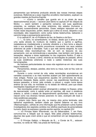34

pensamentos que tenhamos produzido através das nossas imensas etapas
evolutivas. Referindo-se a esse magnífico envoltório intermediário, explicam os
grandes mestres da Doutrina Espírita:
            — «Como o carvalho que guarda em si os sinais de seus
desenvolvimentos anuais — escreve Léon Denis no capítulo 23º de «Depois da
Morte» —, assim também o perispírito conserva, sob suas aparências
presentes, os vestígios das vidas anteriores, dos estados (humanos e
espirituais) sucessivamente percorridos. Esses vestígios repousam em nós
muitas vezes esquecidos, porém, desde que a alma os evoca, desperta a sua
recordação, eles reaparecem, como outras tantas testemunhas, balizando o
caminho longa e penosamente percorrido.»
     E no capítulo 8º, de «O Problema do Ser, do Destino e da Dor»:
     — “... no sono, no sonambulismo, no êxtase, desde que à alma se abre
uma saída através do invólucro de matéria que a oprime e agrilhoa,
restabelece-se imediatamente a corrente vibratória e o foco torna a adquirir
toda a sua atividade, O espírito encontra-se novamente nos seus estados
anteriores de poder e liberdade. Tudo o que nele dormia desperta. As suas
numerosas vidas reconstituem-se, não só com os tesouros do seu
pensamento, com as reminiscências e aquisições, mas também com todas as
sensações, alegrias e dores registradas no seu organismo fluidico. É esta a
razão por que, no transe, a alma, vibrando as recordações do passado, afirma
as suas existências anteriores e reata a cadeia misteriosa das suas
transmigrações.
     As menores particularidades da nossa vida registram-se em nós e deixam
traços indeléveis.
     Pensamentos, desejos, paixões, atos bons ou maus, tudo se fixa, tudo se
grava em nós.
     Durante o curso normal da vida, estas recordações acumulam-se em
camadas sucessivas e as mais recentes acabam por delir aparentemente as
mais antigas. Parece que esquecemos aqueles mil pormenores da nossa
existência dissipada. Basta, porém, evocar, nas experiências hipnóticas, os
tempos passados, e tornar, pela vontade, a colocar o «sujet» numa época
anterior da sua vida, na mocidade ou no estado de infância, para que essas
recordações reapareçam em massa.»
     Tais recordações podem avançar abrangendo o estágio no Espaço, antes
da reencarnação, como é sabido entre os espíritas, até rever a existência
anterior, e, sendo o estado de desprendimento aprofundado, tanto no sono
natural como nos diversos transes possíveis no caso, avançará até duas e
mais existências passadas.
    O próprio Léon Denis que cita, na mesma obra acima lembrada, esta
belíssima experiência, também citada por Gabriel Delanne no seu livro
«Reencarnação», colhida de uma informação que lhe prestaram outros ilustres
investigadores dos segredos contidos nos refolhos espirituais da personalidade
humana. Assim se expressa o grande escritor espírita, no capítulo XIV:
      — «O Príncipe Adam Wisznievski, rua do Debarcadere, 7, em Paris,
comunica-nos a relação que se segue, feita pelas próprias testemunhas,
algumas das quais vivem ainda e que só consentiram em ser designadas por
iniciais:
      — O Príncipe Galitzin, o Marquês de B..., o Conde de R..., estavam
reunidos, no verão de 1862, nas praias de Hamburgo.
 