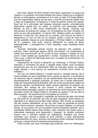 35

    Uma noite, depois de terem jantado muito tarde, passeavam no parque do
Cassino e aí avistaram uma pobre deitada num banco. Depois de se chegarem
até ela e a interrogarem, convidaram-na a vir cear no hotel. O Príncipe Galitzin,
que era magnetizador, depois que ela ceou, o que fêz com grande apetite, teve
a ideia de magnetizá-la. Conseguiu-o à custa de grande número de passes.
Qual não foi a admiração das pessoas presentes quando, profundamente
adormecida, aquela que, em vigília, se exprimia num arrevesado dialeto
alemão, se pôs a falar muito corretamente em francês, contando que
reencarnara na pobreza por castigo, em consequência de haver cometido um
crime na sua vida precedente, no século 15III. Habitava então um castelo na
Bretanha, à beira-mar. Por causa de um amante, quis livrar-se do marido e
despenhou-o no mar, do alto de um rochedo; indicou o local do crime com
grande exatidão. Graças às suas indicações, o Príncipe Galitzin e o Marquês
de B... puderam, mais tarde, dirigir-se àBretanha, às costas do Norte,
separadamente, e entregarem-se a dois inquéritos, cujos resultados foram
idênticos.
     Havendo interrogado grande número de pessoas, não puderam, a
principio, colher informação alguma. Afinal, encontraram uns camponeses já
velhos que se-lembravam de ter ouvido os pais contarem a história de uma
jovem e bela castelã que assassinara o marido, mandando atirá-lo ao mar.
Tudo o que a pobre de Hamburgo havia dito, no estado de sonambulismo, foi
reconhecido exato.
     Regressando de França e passando por Hamburgo, o Príncipe Galitzin
interrogou o comissário de policia a respeito desta mulher. Este funcionário
declarou-lhe que ela era inteiramente falha de instrução, falava um dialeto
vulgar alemão e vivia apenas de mesquinhos recursos como mulher de
soldados.»
     Por sua vez Gabriel Delanne, o erudito escritor e cientista espírita, não é
menos pródigo em seus importantes livros, quanto ao assunto, e se deixamos
de descrever alguns exemplos por ele apresentados será para não alongar
demasiadamente a presente exposição, ao passo que a revista Reformador,
órgão da Federação Espírita Brasileira, além de outros conceituados órgãos da
imprensa espírita, constantemente relata notícias autênticas de pessoas que
recordam, têm certeza de que viveram e como viveram em etapas
reencarnatórias passadas. Apenas nos permitiremos ainda transcrever aqui um
elucidativo trecho de Gabriel Delanne, constante do capítulo 7º da sua obra A
Reencarnação, “As experiências de renovações da memória”:
     — É lógico, pois, prosseguir a regressão da memória até além dos limites
da vida atual de um paciente, por meio da ação magnética. Assim fizeram os
espiritistas e os sábios de que falei neste capítulo. Sem dúvida, os resultados
não são sempre satisfatórios, de vez que nem todos os pacientes se acham
aptos a fazer renascer o passado. Isto se deve a causas múltiplas, e a principal
resulta, ao que parece, do que se poderia chamar densidade espiritual, isto é,
imperfeição relativa desse corpo fluídico, cujas vibrações não podem achar a
intensidade necessária para ressuscitar o passado, de maneira suficiente,
mesmo com o estímulo artificial do magnetismo. Acontece por vezes,
entretanto, que, durante o estado de sono ordinário, a alma, exteriorizada
temporàriamente do corpo, encontra momentânea-mente condições favoráveis
para que o renascimento do passado possa produzir-se.
     Pode suceder que essa renovação seja acidental, como em relâmpagos,
 