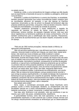 36

no estado normal.
    Assiste-se, então, a uma revivescência de imagens antigas que dão àquele
que as experimenta a impressão de que já viu cidades ou paisagens, ainda que
nunca lá fosse.»
    Entretanto, a prática do Espiritismo e o ensino dos Espíritos, na atualidade,
também parecem demonstrar que outras circunstâncias podem cooperar para
as recordações aflorarem do passado, e que não apenas os Espíritos
superiores, encarnados ou não, se acham na situação de lembrarem algo das
próprias existências percorridas, conquanto o fato se declare chocante, mesmo
circulado de anormalidades, e à revelia da vontade do paciente.
    Também poderemos apresentar o nosso testemunho a respeito da
regressão da memória no estado de transe, como apresentámos as
lembranças, embora restritas, da passada migração terrena, visto que será
dever registrarmos os fenômenos autênticos do nosso conhecimento, a fim de
também contribuirmos para a solidificação das teses espíritas. Passaremos,
pois, ànarrativa de acontecimentos que nos dizem respeito, encaixados na tese
em apreço.

                                        *

     “Pelo ano de 1942 minhas provações, intensas desde a infância, se
agravaram profundamente.
     Não me permitirei explicá-las aqui, mas afirmarei que foram inesperadas e
violentas. Havendo lutado e sofrido sem tréguas, por assim dizer, desde tanto
tempo, não resisti aos novos embates que então avultaram e adoeci
gravemente, de um choque nervoso que me manteve inconsciente, como
desmaiada, durante dois longos meses. Em verdade, tal choque mais não seria
que um estado mais pronunciado do traumatismo trazido pelo perispírito no ato
da reencarnação, traumatismo inevitável, consequente do suicídio da passada
existência, e cuja primeira manifestação ostensiva certamente que se verificou
no primeiro mês de minha presente existência. O certo foi que durante dois
meses permaneci em estado singular, como de transe incompreensível, estado
de coma, por assim dizer, sem comer, sem falar, respirando débil-mente,
vencida por sonolência insólita, e alimentando-me artificialmente, com auxílio
alheio. Não se tratava de transe letárgico, porque posteriormente recordei o
que comigo se passou espiritualmente, e no estado de letargia não é possível a
lembrança do que se passa com o espírito do paciente. Também não foi a
catalepsia, porqüanto não hóuve entorpecimento dos órgãos, e tão-pouco se
tratava do transe sonambúlico, visto que também este não permite recordação
dos acontecimentos desenrolados, após o despertar.
     Que estado seria então?
     Seria, acaso, a sonoterapia provocada pelos Guias Espirituais como
caridoso auxílio à minha recuperação vibratória, ou simplesmente uma das
faculdades naturais em a nossa individualidade psíquica, daquelas ainda não
bastante conhecidas, ou talvez, ünicamente, o estado traumático?
     Que seja, pois, fenômeno a ser estudado, visto que aconteceu e que eu
mesma, que o sofri, não posso, verdadeiramente, classificá-lo.
     A personalidade humana, como não mais ignoramos, é rica de dons e
possibilidades espirituais e é bem possível que o próprio choque nervoso que
me atingiu mecanicamente arrastasse as lembranças que se desencadearam
 