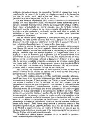 37

então das camadas profundas da minha alma. Também é possível que fosse a
manifestação da. misericórdia do Alto, permitindo-me a explicação das razões
por que eu assim sofria, explicações que foram reconforto para mim,
permitindo-me novas forças para peripécias futuras.
     Os dois médicos requisitados para a minha cabeceira não encontraram
doença em meu organismo físico. Prescreveram então tratamento para o
cérebro, receosos de uma possível embolia ou qualquer outro choque cerebral.
Para maior singularidade da minha situação, não foi tentado nenhum
tratamento espírita, porqüanto eu era recém-chegada à localidade em que me
encontrava e não conhecia o movimento espírita local, além do estado de
inconsciência em que me encontrei, sem condições para quaisquer
providências a tal respeito.
     Não me recordo senão vagamente, e como em pesadelo, do que comigo
se passou na Terra durante aqueles dois meses, porque não vivi na Terra.
Disseram-me, mais tarde, que esperavam minha morte a qualquer momento e
que noites seguidas velaram por mim, esperando o desenlace.
     Lembro-me apenas de que certa vez despertei sentindo o cérebro como
que dilatado, tão grande que tive a impressão de que ele tomara as dimensões
do próprio aposento em que me encontrava, e tudo enxerguei como tinto de
sangue. Balbuciei algo num esforço supremo: — «Façam uma prece! » —
supliquei — mas tal murmúrio, que as pessoas que me acompanhavam mais
adivinharam do que compreenderam, repercutiu tão dolorosamente em meu
cérebro como se estampidos violentos o destruíssem. Fizeram a prece, que
não foi por mim percebida, enquanto eu retornava ao primitivo estado. Creio
que nessa noite, com efeito, eu desencarnaria, se nova intervenção de Maria
de Nazaré, para cujo auxílio meus familiares apelaram, não me socorresse,
como na infância, quando estive a risco de ser sepultada viva.
     Não obstante, vivi intensamente da vida espiritual durante aqueles dois
meses e lembro-me de quanto se passou com o meu espírito, enquanto o
corpo material se mantinha assim inanimado.
     Revivi então episódios graves de minhas existências passada e atrasada,
existências cujos erros cometidos ocasionaram as lutas do presente, as quais
em parte aqui descrevo. Ë bem possível que Charles, o meu Espírito familiar,
me lesasse a revê-las a fim de estimular em meu ser coragem para as
peripécias da reparação que se impunha, como também é possível que ele
apenas me amparasse, confortando-me, quando o estado traumático
mecânica-mente as aviventasse em minha consciência por predisposições
naturais em toda personalidade e por conseguinte também na minha. Assim
sendo, vivi novamente a época em que fora filha de Charles (século 19), época
em que possuíra carruagens, vestidos de rendas com longos babados e vivia
num casarão senhorial, conforme eu mesma descrevia durante a infância, pois
ele fora, com efeito, nobre europeu de família assaz conhecida na Espanha,
em Portugal e na França, pelo menos, nome que não me permitirei revelar por
ordem dele próprio. Dessa forma, atingi também a existência anterior e me
encontrei cigana infeliz, na Espanha, bailando pelas ruas de Sevilha, de Toledo
e de Madrid, e depois morrendo de miséria à frente de um palácio que eu
rondava cheia de ânsias e amarguras e onde pouco depois reencarnava como
filha de Charles, pois era ali a residência dele.
     Particularizarei, porém, apenas pequeno trecho da existência passada,
mais interessante para estas páginas.
 