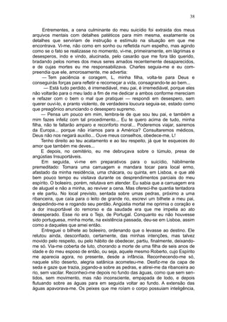 38

      Entrementes, a cena culminante do meu suicídio foi extraida dos meus
arquivos mentais com detalhes patéticos para mim mesma, exatamente os
detalhes que serviriam de instrução e estímulo na situação em que me
encontrava. Vi-me, não como em sonho ou refletida num espelho, mas agindo
como se o fato se realizasse no momento, vi-me, primeiramente, em lágrimas e
desesperos, indo e vindo, alucinada, pelo casarão que me fora tão querido,
bradando pelos nomes dos meus seres amados recentemente desaparecidos,
e de cujas mortes eu me responsabilizava. Charles seguia-me e eu com-
preendia que ele, amorosamente, me advertia:
      — Tem paciência e coragem, L, minha filha, volta-te para Deus e
conseguirás forças para refletir e recomeçar a vida, consagrando-te ao bem...
       — Está tudo perdido, é irremediável, meu pai, é irremediável, porque eles
não voltarão para o meu lado a fim de me dedicar a ambos conforme mereciam
e refazer com o bem o mal que pratiquei — respondi em desespero, sem
querer ouvi-lo, e pranto violento, de verdadeira loucura seguia-se, estado como
que preagônico anunciando o desespero supremo.
     — Pensa um pouco em mim, lembra-te de que sou teu pai, e também a
mim fazes infeliz com tal procedimento... Eu te quero acima de tudo, minha
filha, não te faltarão amparo e reconforto moral... Poderemos viajar, sairemos
da Europa... porque não iríamos para a América? Consultaremos médicos,
Deus não nos negará auxílio... Ouve meus conselhos, obedece-me, L!
     Tenho direito ao teu acatamento e ao teu respeito, já que te esqueces do
amor que também me deves...
     E depois, no cemitério, eu me debruçava sobre o túmulo, presa de
angústias Insuportáveis.
      Em seguida, vi-me em preparativos para o suicídio, hàbilmente
premeditado: Tomara uma carruagem e mandara tocar para local ermo,
afastado da minha residência, uma chácara, ou quinta, em Lisboa, e que até
bem pouco tempo eu visitava durante os desprendimentos parciais do meu
espírito. O boleeiro, porém, relutava em atender. Eu sabia que a carruagem era
de aluguel e não a minha, ao reviver a cena. Mas ofereci-lhe quantia tentadora
e ele partiu. No local previsto, sentada sobre umas pedras, próximo a uma
ribanceira, que caía para o leito de grande rio, escrevi um bilhete a meu pai,
despedindo-me e rogando seu perdão. Angústia mortal me oprimia o coração e
a dor insuportável do remorso e da saudade era que me impelia ao ato
desesperado. Esse rio era o Tejo, de Portugal. Conquanto eu não houvesse
sido portuguesa, minha morte, na existência passada, deu-se em Lisboa, assim
como a daqueles que amei então.
      Entreguei o bilhete ao boleeiro, ordenando que o levasse ao destino. Ele
relutou ainda, desconfiado, certamente, das minhas intenções, mas talvez
movido pelo respeito, ou pelo hábito de obedecer, partiu, finalmente, deixando-
me só. Via-me coberta de luto, chorando a morte de uma filha de seis anos de
idade e do meu esposo de então, ou seja, aquele mesmo Roberto, cujo Espírito
me aparecia agora, no presente, desde a infância. Reconhecendo-me só,
naquele sítio deserto, alegria satânica acometeu-me. Desfiz-me da capa de
seda e gaze que trazia, jogando-a sobre as pedras, e atirei-me da ribanceira ao
rio, sem vacilar. Reconheci-me depois no fundo das águas, como que sem sen-
tidos, sem movimento, mas não inconsciente, empapada de lodo, e depois
flutuando sobre as águas para em seguida voltar ao fundo. A extensão das
águas apavorava-me. Os peixes que me roíam o corpo possuiam inteligência,
 