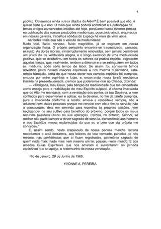 4

público. Obteremos ainda outros ditados do Além? É bem possível que não, é
quase certo que não. O mais que ainda poderá acontecer é a publicação de
temas antigos conservados inéditos até hoje, porqüanto nunca tivemos pressa
na publicação das nossas produções mediúnicas, possuindo ainda, arquivados
em nossas gavetas, trabalhos obtidos do Espaço há mais de vinte anos.
     As fontes vitais que são o veículo da mediunidade:
fluido vital, fluido nervoso, fluido magnético, já se esgotam em nossa
organização física. O próprio perispírito encontra-se traumatizado, cansado,
exausto. As dores morais, ininterruptamente renovadas, sem jamais permitirem
um único dia de verdadeira alegria, e o longo exercicio de uma mediunidade
positiva, que se desdobrou em todos os setores da prática espírita, esgotaram
aquelas forças, que, realmente, tendem a diminuir e a se extinguirem em todos
os médiuns, após certo tempo de labor. Se assim for, consoante fomos
advertida pelos nossos maiores espirituais e nós mesma o sentimos, esta-
remos tranquila, certa de que nosso dever nos campos espíritas foi cumprido,
embora por entre espinhos e lutas, e, encerrando nossa tarefa mediúnica
literária na presente jornada, cremos que poderemos orar ao Criador, dizendo:
     — «Obrigada, meu Deus, pela bênção da mediunidade que me concedeste
como ensejo para a reabilitação do meu Espírito culpado. A chama imaculada
que do Alto me mandaste, com a revelação dos pontos da tua Doutrina, a mim
confiados para desenvolver e aplicar, eu ta devolvo, no fim da tarefa cumprida,
pura e imaculada conforme a recebi: amei-a e respeitei-a sempre, não a
adulterei com idéias pessoais porque me renovei com ela a fim de servi-la; não
a conspurquei, dela me servindo para incentivo às próprias paixões, nem
negligenciei no seu cultivo para benefício do próximo, porque todos os meus
recursos pessoais utilizei na sua aplicação. Perdoa, no entanto, Senhor, se
melhor não pude cumprir o dever sagrado de servi-la, transmitindo aos homens
e aos Espíritos menos esclarecidos do que eu o bem que ela própria me
concedeu.”
     E, assim sendo, neste crepúsculo da nossa penosa marcha terrena
recordamos e aqui deixamos, aos leitores de boa vomtade, parcelas de nós
mesma, nas confidências que aí ficam registradas, patrimônio sagrado de
quem nada mais, nada mais nem mesmo um lar, possuiu neste mundo. E aos
amados Guias Espirituais que nos amaram e sustentaram na jornada
espinhosa que se apaga, o testemunho da nossa veneração.

    Rio de Janeiro, 29 de Junho de 1966.

                           YVONNE A. PEREIRA
 