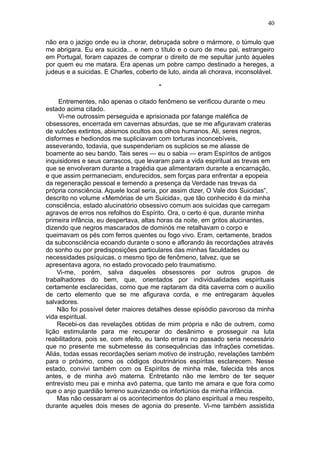40

não era o jazigo onde eu ia chorar, debruçada sobre o mármore, o túmulo que
me abrigara. Eu era suicida... e nem o título e o ouro de meu pai, estrangeiro
em Portugal, foram capazes de comprar o direito de me sepultar junto àqueles
por quem eu me matara. Era apenas um pobre campo destinado a hereges, a
judeus e a suicidas. E Charles, coberto de luto, ainda ali chorava, inconsolável.

                                        *

     Entrementes, não apenas o citado fenômeno se verificou durante o meu
estado acima citado.
     Vi-me outrossim perseguida e aprisionada por falange maléfica de
obsessores, encerrada em cavernas absurdas, que se me afiguravam crateras
de vulcões extintos, abismos ocultos aos olhos humanos. Ali, seres negros,
disformes e hediondos me supliciavam com torturas inconcebíveis,
asseverando, todavia, que suspenderiam os suplicios se me aliasse de
boamente ao seu bando. Tais seres — eu o sabia — eram Espíritos de antigos
inquisidores e seus carrascos, que levaram para a vida espiritual as trevas em
que se envolveram durante a tragédia que alimentaram durante a encarnação,
e que assim permaneciam, endurecidos, sem forças para enfrentar a epopeia
da regeneração pessoal e temendo a presença da Verdade nas trevas da
própria consciência. Aquele local seria, por assim dizer, O Vale dos Suicidas”,
descrito no volume «Memórias de um Suicida», que tão conhecido é da minha
consciência, estado alucinatório obsessivo comum aos suicidas que carregam
agravos de erros nos refolhos do Espírito. Ora, o certo é que, durante minha
primeira infância, eu despertava, altas horas da noite, em gritos alucinantes,
dizendo que negros mascarados de dominós me retalhavam o corpo e
queimavam os pés com ferros quentes ou fogo vivo. Eram, certamente, brados
da subconsciência ecoando durante o sono e aflorando às recordações através
do sonho ou por predisposições particulares das minhas faculdades ou
necessidades psíquicas, o mesmo tipo de fenômeno, talvez, que se
apresentava agora, no estado provocado pelo traumatismo.
    Vi-me, porém, salva daqueles obsessores por outros grupos de
trabalhadores do bem, que, orientados por individualidades espirituais
certamente esclarecidas, como que me raptaram da dita caverna com o auxílio
de certo elemento que se me afigurava corda, e me entregaram àqueles
salvadores.
    Não foi possível deter maiores detalhes desse episódio pavoroso da minha
vida espiritual.
    Recebi-os das revelações obtidas de mim própria e não de outrem, como
lição estimulante para me recuperar do desânimo e prosseguir na luta
reabilitadora, pois se, com efeito, eu tanto errara no passado seria necessário
que no presente me submetesse às consequências das infrações cometidas.
Aliás, todas essas recordações seriam motivo de instrução, revelações também
para o próximo, como os códigos doutrinários espíritas esclarecem. Nesse
estado, convivi também com os Espíritos de minha mãe, falecida três anos
antes, e de minha avó materna. Entretanto não me lembro de ter sequer
entrevisto meu pai e minha avó paterna, que tanto me amara e que fora como
que o anjo guardião terreno suavizando os infortúnios da minha infância.
    Mas não cessaram ai os acontecimentos do plano espiritual a meu respeito,
durante aqueles dois meses de agonia do presente. Vi-me também assistida
 