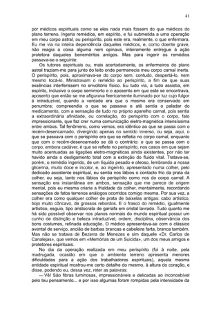 41

por médicos espirituais como se eles nada mais fossem do que médicos do
plano terreno. Ingeria remédios, em espírito, e fui submetida a uma operação
em meu corpo astral, ou perispírito, pois este era, realmente, o que enfermara.
Eu me via na inteira dependência daqueles médicos, e, como doente grave,
não reagia a coisa alguma nem opinava, inteiramente entregue à ação
protetora daqueles beneméritos amigos. Mas para ingerir os remédios
passava-se o seguinte:
     Os tutores espirituais ou, mais acertadamente, os enfermeiros do plano
astral traziam-me para junto do leito onde permanecia meu corpo carnal inerte.
O perispírito, pois, aproximava-se do corpo sem, contudo, despertá-lo, nem
mesmo tocá-lo. Ministravam o remédio ao perispírito, a fim de que suas
essências interferissem no envoltório físico. Eu tudo via, a tudo assistia, em
espírito, inclusive o corpo semimorto e o aposento em que este se encontrava,
aposento que então se me afigurava feericamente iluminado por luz cujo fulgor
é intraduzível, quando a verdade era que o mesmo era conservado em
penumbra; compreendia o que se passava e até sentia o paladar do
medicamento, com a sensação de tudo no próprio aparelho carnal, pois sentia
a extraordinária afinidade, ou correlação, do perispírito com o corpo, fato
impressionante, que faz crer numa comunicação eletro-magnética intensíssima
entre ambos. Tal fenômeno, como vemos, era idêntico ao que se passa com o
recém-desencarnado, divergindo apenas no sentido inverso, ou seja, aqui, o
que se passava com o perispírito era que se refletia no corpo carnal, enquanto
que com o recém-desencarnado se dá o contrário: o que se passa com o
corpo, embora cadáver, é que se reflete no perispírito, nos casos em que sejam
muito acentuadas as ligações eletro-magnéticas ainda existentes, por não ter
havido ainda o desligamento total com a extinção do fluido vital. Tratava-se,
porém, o remédio ingerido, de um líquido pesado e oleoso, lembrando a nossa
glicerina, muito doce e incolor, e, ao ingeri-lo, apresentado numa colher, pelo
dedicado assistente espiritual, eu sentia nos lábios o contacto frio da prata da
colher, ou seja, tanto nos lábios do perispírito como nos do corpo carnal. A
sensação era instantânea em ambos, sensação que me parece de origem
mental, pois eu mesma criaria a frialdade da colher, mentalmente, recordando
sensações de fatos terrenos análogos ocorridos comigo mesma. Por sua vez, a
colher era como qualquer colher de prata de baixelas antigas: cabo artístico,
bojo muito côncavo, de grossos rebordos. E o frasco do remédio, igualmente
artístico, esguio, tipo aristocrata de garrafa em cristal lavrado. Tudo quanto me
há sido possível observar nos planos normais do mundo espiritual possui um
cunho de distinção e beleza intraduzível, ordem, disciplina, observância dos
bons costumes, refinada educação. O médico apresentava-se com o clássico
avental de serviço, ancião de barbas brancas e cabeleira farta, branca também.
Mas não se tratava de Bezerra de Menezes e sim daquele «Dr. Carlos de
Canalejas», que vemos em «Memórias de um Suicida», um dos meus amigos e
protetores espirituais.
     No dia da operação realizada em meu perispírito (foi à noite, pela
madrugada, ocasião em que o ambiente terreno apresenta menores
dificuldades para a ação dos trabalhadores espirituais), aquela mesma
entidade espiritual mostrou-me certo detalhe do mesmo, à altura do coração, e
disse, podendo eu, dessa vez, reter as palavras:
     — Vê! São fibras luminosas, impressionáveis e delicadas ao inconcebível
pelo teu pensamento... e por isso algumas foram rompidas pela intensidade da
 