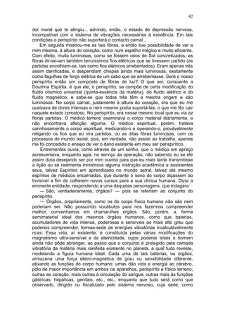 42

dor moral que te atingiu... advindo, então, o estado de depressão nervosa,
incompatível com o sistema de vibrações necessárias à existência. Em tais
condições o perispírito não suportará o contacto carnal...
     Em seguida mostrou-me as tais fibras, e então tive possibilidade de ver a
mim mesma, à altura do coração, como num espelho mágico e muito eficiente.
Com efeito, muito luminosas, como se fossem raios de Sol concretizados, as
fibras dir-se-iam também tenuíssimos fios elétricos que se tivessem partido (as
partidas encolhiam-se, tais como fios elétricos arrebentados). Eram apenas três
assim danificadas, e despendiam chispas ainda mais luminosas, exatamente
como fagulhas de força elétrica de um cabo que se arrebentasse. Será o nosso
perispírito então um composto de fibras de luz? O que sei, consoante a
Doutrina Espírita, é que ele, o perispírito, se compõe de certa modificação do
fluido cósmico universal (quinta-essência da matéria), do fluido elétrico e do
fluido magnético, e sabe-se que todos três têm a mesma origem e são
luminosos. No corpo carnal, justamente à altura do coração, era que eu me
queixava de dores intensas e nem mesmo podia suportá-las, o que me fêz cair
naquele estado comatoso. No perispírito, era nesse mesmo local que eu via az
fibras partidas. O médico terreno examinava o corpo material diàriamente, e
não encontrava afecção alguma. O médico espiritual, porém, tratava
carinhosamente o corpo espiritual, medicando-o e operando-o, provàvelmente
religando os fios que eu vira partidos, ou as ditas fibras luminosas, com os
processos do mundo astral, pois, em verdade, não assisti ao trabalho, apenas
me foi concedido o ensejo de ver o dano existente em meu ser perispirítico.
     Entrementes ouvia, como através de um sonho, que o médico em apreço
acrescentava, enquanto agia. no serviço da operação, não sabendo eu se ele
assim dizia desejando ser por mim ouvido para que eu mais tarde transmitisse
a lição ou se realmente ministrava alguma instrução acadêmica a assistentes
seus, talvez Espíritos em aprendizado no mundo astral, talvez até mesmo
espíritos de médicos encarnados, que durante o sono do corpo alçassem ao
Invisível a fim de colherem novos cursos para a sua clínica humana. Dizia a
eminente entidade, respondendo a uma daquelas personagens, que indagara:
     — São, verdadeiramente, órgãos? — pois se referiam ao conjunto do
perispírito.
     — Órgãos, propriamente, como os do corpo físico humano não são nem
poderiam ser. Não possuindo vocábulos para nos fazermos compreender
melhor, convenhamos em chamar-lhes órgãos. São, porém, a. forma
semimaterial ideal dos mesmos órgãos humanos, como que baterias,
acumuladores de vida intensa, poderosas e sensíveis ao mais alto grau que
podereis compreender, formas-sede de energias vibratórias incalculàvelmente
ricas. Essa vida, aí existente, é constituída pelas várias modificações do
magnetismo ultra-sensível e da eletricidade, cujos poderes totais o homem
ainda não pôde abranger, ao passo que o conjunto é protegido pela camada
vibratória da matéria mais rarefeita existente no planeta, a qual tudo reveste,
modelando a figura humana ideal. Cada uma de tais baterias, ou órgãos,
armazena uma força eletro-magnética de grau ou sensibilidade diferente,
ativando as funções do corpo humano: umas dão vida e energia ao cérebro,
polo de maior importância em ambos os aparelhos, perispírito e físico terreno;
outras ao coração, mais outras à circulação do sangue, outras mais às funções
gástricas, hepáticas, genitais, etc., etc., enquanto que tudo será como que
observado, dirigido ou fiscalizado pelo sistema nervoso, cuja sede, como
 