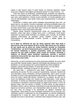 43

sabeis, é este mesmo corpo. E assim sendo, as mesmas «baterias» trarão
como que o desenho dos órgãos que deverão acionar no corpo humano... (1)
    Tudo isso retive na lembrança, sonolentamente, enquanto me operavam,
tendo eu a impressão de que, realmente, a ocasião fora aproveitada para uma
aula, pois, como sabemos, o tempo nunca é perdido, no mundo espiritual, com
uma só individualidade, tudo sendo motivo para esclarecimento e instrução à
coletividade.
    Auxiliavam o médico duas outras entidades desconhecidas para mim, ao
passo que eu, em espírito, durante a operação, permanecia deitada sobre uma
mesa em tudo idêntica às mesas de operação dos modernos hospitais, acima
do corpo carnal inerte, o que quer dizer que o serviço era realizado no próprio
aposento onde o corpo físico jazia inanimado.
    Depois desse estranho acontecimento entrei em convalescença. Não
obstante, ainda hoje tanto a fadiga física como o sofrimento moral fazem
reaparecer as dores então sentidas e eu adoeço, sem, contudo, se constatar
qualquer enfermidade do aparelho carnal. Detalhe curioso para os
observadores da personalidade humana: Durante o estado agudo da
inconsciência

(1) O leitor se admirará de que me fosse possível reter essa lição e
descrevê-la vinte anos depois de tê-la ouvido. Mas temos de nos lembrar
de que aquilo que se grava em nossa memória, durante os chamados
“semitranses”, se torna inesquecível para o estado de vigília, decalca-se
em formas indeléveis e, quando necessário, estas se levantam dos
arquivos em que estão contidas, pelos canais da intuição. Assistido o
médium, ao demais, pelos mentores espirituais, durante o exercido
mediúnico torna-se-lhe tão mais fácil a reprodução do que foi ouvido e
visto muitos anos antes.

sobrevinda, eu perdi a lembrança da minha atual personalidade. As raras vezes
que pude falar naquele estado, segundo informações das pessoas que me
assistiram, eu me reconhecia com a personalidade de minha existência
passada, quando filha de Charles. O nome dele, porém, em sua última
existência terrena, verificada no século 19, não era esse.
     De certa feita — contaram-mo mais tarde —sentei-me no leito e pedi
apetrechos de escrita. Pus-me a escrever naturalmente, disseram, fazendo de
uma almofada o apoio necessário. Escrevia lentamente, qual o aluno na aula
de ditado ouvindo a tese apresentada pelo professor. Recordo-me vagamente,
como em sonho, desse fato terreno. Lembro-me, no entanto, de que me via
numa rica biblioteca ornada com móveis em estilo Manuelino, muito polidos,
reluzentes. O recinto era fartamente iluminado com luzeiros de tons azuis. Eu
me sentava à secretária e escrevia laudas de papel muito branco e como de
legítimo cetim, pois que reluzia, e Charles, à minha frente, do lado oposto à
secretária, ditava o que eu escrevia. Apresentava-se ele profundamente triste e
trajava-se de branco luminoso, com indumentária nobre do século 15I, época
em que viveu na França e foi sacrificado na célebre «matança dos
huguenotes». Esse ditado foi uma mensagem explicando-me os erros por mim
cometidos outrora e suplicando-me que prosseguisse na marcha reabilitadora
entregando-me à causa de Jesus com todas as renúncias, pois para tal
situação fora que eu reencarnara, e sômente assim lograria firmeza e paz, não
 