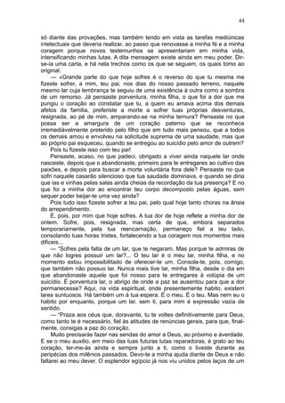 44

só diante das provações, mas também tendo em vista as tarefas mediúnicas
intelectuais que deveria realizar, ao passo que renovasse a minha fé e a minha
coragem porque novos testemunhos se apresentariam em minha vida,
intensificando minhas lutas. A dita mensagem existe ainda em meu poder. Dir-
se-ia uma carta, e há nela trechos como os que se seguem, os quais tomo ao
original:
     — «Grande parte do que hoje sofres é o reverso do que tu mesma me
fizeste sofrer, a mim, teu pai, nos dias do nosso passado terreno, naquele
mesmo lar cuja lembrança te seguiu de uma existência à outra como a sombra
de um remorso. Já pensaste porventura, minha filha, o que foi a dor que me
pungiu o coração ao constatar que tu, a quem eu amava acima dos demais
afetos da família, preferiste a morte a sofrer tuas próprias desventuras,
resignada, ao pé de mim, amparando-se na minha ternura? Pensaste no que
possa ser a amargura de um coração paterno que se reconhece
irremediàvelmente preterido pelo filho que em tudo mais pensou, que a todos
os demais amou e envolveu na solicitude suprema de uma saudade, mas que
ao próprio pai esqueceu, quando se entregou ao suicídio pelo amor de outrem?
     Pois tu fizeste isso com teu pai!
     Pensaste, acaso, no que padeci, obrigado a viver ainda naquele lar onde
nasceste, depois que o abandonaste, primeiro para te entregares ao cultivo das
paixões, e depois para buscar a morte voluntária fora dele? Pensaste no que
sofri naquele casarão silencioso que tua saudade dominava, e quando se diria
que ias e vinhas pelas salas ainda cheias da recordação da tua presença? E no
que foi a minha dor ao encontrar teu corpo decomposto pelas águas, sem
sequer poder beijar-te uma vez ainda?
     Pois tudo isso fizeste sofrer a teu pai, pelo qual hoje tanto choras na ânsia
do arrependimento.
     É, pois, por mim que hoje sofres. A tua dor de hoje reflete a minha dor de
ontem. Sofre, pois, resignada, mas certa de que, embora separados
temporariamente, pela tua reencarnação, permaneço fiel a teu lado,
consolando tuas horas tristes, fortalecendo a tua coragem nos momentos mais
dificeis...
     — “Sofres pela falta de um lar, que te negaram. Mas porque te admiras de
que não logres possuir um lar?... O teu lar é o meu lar, minha filha, e no
momento estou impossibilitado de oferecer-te um. Consola-te, pois, comigo,
que também não possuo lar. Nunca mais tive lar, minha filha, desde o dia em
que abandonaste aquele que foi nosso para te entregares à volúpia de um
suicídio. É porventura lar, o abrigo de onde a paz se ausentou para que a dor
permanecesse? Aqui, na vida espiritual, onde presentemente habito, existem
lares suntuosos. Há também um à tua espera. É o meu. É o teu. Mas nem eu o
habito por enquanto, porque um lar, sem ti, para mim é expressão vazia de
sentido.
     — “Praza aos céus que, doravante, tu te voltes definitivamente para Deus,
como tanto te é necessário, fiel às atitudes de renúncias gerais, para que, final-
mente, consigas a paz do coração.
     Muito precisarás fazer nas sendas do amor a Deus, ao próximo e àverdade.
E se o meu auxilio, em meio das tuas futuras lutas reparadoras, é grato ao teu
coração, ter-me-ás ainda e sempre junto a ti, como o tiveste durante as
peripécias dos milênios passados. Devo-te a minha ajuda diante de Deus e não
faltarei ao meu dever. O esplendor egípcio já nos viu unidos pelos laços de um
 