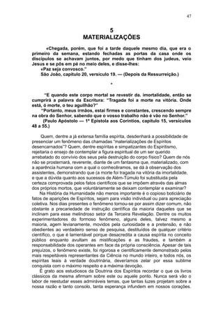 47


                                5
                         MATERIALIZAÇÕES
      «Chegada, porém, que foi a tarde daquele mesmo dia, que era o
primeiro da semana, estando fechadas as portas da casa onde os
discípulos se achavam juntos, por medo que tinham dos judeus, veio
Jesus e se pôs em pé no meio deles, e disse-lhes:
    «Paz seja convosco.”
    São João, capítulo 20, versículo 19. — (Depois da Ressurreição.)

                                       *

       “E quando este corpo mortal se revestir da. imortalidade, então se
cumprirá a palavra da Escritura: “Tragada foi a morte na vitória. Onde
está, ó morte, o teu aguilhão?”
    “Portanto, meus irmãos, estai firmes e constantes, crescendo sempre
na obra do Senhor, sabendo que o vosso trabalho não é vão no Senhor.”
      (Paulo Apóstolo — 1ª Epístola aos Corintios, capítulo 15, versículos
48 a 55.)

     Quem, dentre a já extensa família espírita, desdenhará a possibilidade de
presenciar um fenômeno das chamadas “materializações de Espíritos
desencarnados”? Quem, dentre espíritas e simpatizantes do Espiritismo,
rejeitaria o ensejo de contemplar a figura espiritual de um ser querido
arrebatado do convívio dos seus pela destruição do corpo físico? Quem de nós
não se prosternará, reverente, diante de um fantasma que, materializado, com
a aparência humana com a qual o conhecêramos, se dá à observação dos
assistentes, demonstrando que (a morte foi tragada na vitória da imortalidade,
e que a dúvida quanto aos sucessos de Além-Túmulo foi substituida pela
certeza comprovada pelos fatos científicos que se impõem através das almas
dos próprios mortos, que voluntàriamente se deixam contemplar e examinar?
     Na História da Humanidade não menos importante é o copioso boticiário de
fatos de aparições de Espíritos, sejam para visão individual ou para apreciação
coletiva. Nos dias presentes o fenômeno tornou-se por assim dizer comum, não
obstante a precariedade de instrução científica da maioria daqueles que se
inclinam para esse melindroso setor da Terceira Revelação. Dentre os muitos
experimentadores do formoso fenômeno, alguns deles, talvez mesmo a
maioria, agem levianamente, movidos pela curiosidade e a pretensão, e não
obedientes ao verdadeiro senso de pesquisa, destituídos de qualquer critério
científico, o que é lamentável porque desacredita a causa espírita no conceito
público enquanto avultam as mistificações e as fraudes, e também a
responsabilidade dos operantes em face da própria consciência. Apesar de tais
prejuízos, o fenômeno existe, foi rigorosa e cientificamente demonstrado pelos
mais respeitáveis representantes da Ciência no mundo inteiro, e todos nós, os
espíritas leais à verdade doutrinária, deveríamos zelar por essa sublime
conquista com o máximo respeito e a máxima devoção.
     É grato aos estudiosos da Doutrina dos Espíritos recordar o que os livros
clássicos da mesma afirmam sobre este ou aquele ponto. Nunca será vão o
labor de reestudar esses admiráveis temas, que tantas luzes projetam sobre a
nossa razão e tanto consolo, tanta esperança infundem em nossos corações.
 