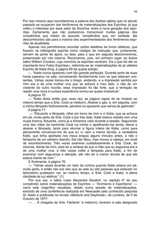 48

Por isso mesmo aqui recordaremos a palavra dos ilustres sábios que no século
passado se ocuparam dos fenômenos de materializações dos Espíritos, já que
voltou o interesse por esse setor da Doutrina, entre a nova geração dos espí-
ritas. Certamente que não poderemos transcrever muitas páginas dos
compêndios que tratam do assunto, compêndios que, em verdade, tão
desconhecidos são para a maioria dos experimentadores dos fenômenos espí-
ritas da atualidade.
     Apenas nos permitiremos recordar certos detalhes de livros célebres, que
ficaram na bibliografia espírita como códigos de instrução que, juntamente,
servem de ponto de apoio, ou tese, para o que em seguida descreveremos,
presenciado por nós mesma. Recorramos, pois, em primeiro lugar, ao ilustre
sábio William Crookes, cuja memória os espíritas veneram. Eis o que diz ele no
importante livro Fatos Espíritas», referindo-se às materializações do já célebre
Espírito de Katie King, à página 69 da quarta edição:
     — “Katie nunca apareceu com tão grande perfeição. Durante perto de duas
horas passeou na sala, conversando familiarmente com os que estavam pre-
sentes. Várias vezes tomou-me o braço, andando, e a impressão sentida por
mim era a de uma mulher viva que se achava a meu lado, e não de um
visitante do outro mundo; essa impressão foi tão forte, que a tentação de
repetir uma nova e curiosa experiência tornou-se quase irresistível”.
     A página 70:
     — “Katie disse então que, essa vez, se julgava capaz de se mostrar ao
mesmo tempo que a Srta. Cook (a médiuin). Abaixei o gás, e, em seguida, com
a minha lâmpada fosforescente, penetrei no aposento que servia de gabinete”.
     A página 71:
      — “Elevando a lâmpada, olhei em torno de mim e vi Katie, que se achava
em pé, muito perto da Srta. Cook e por trás dela. Katie estava vestida com uma
roupa branca, flutuante, como já a tínhamos visto durante a sessão. Segurando
uma das mãos da senhorita Cook na minha e ajoelhando-me ainda, elevei e
abaixei a lâmpada, tanto para alumiar a figura inteira de Katie, como para
plenamente convencer-me de que eu vi, sem a menor dúvida, a verdadeira
Katie, que tinha apertado nos meus braços alguns minutos antes, e não o
fantasma de um cérebro doentio. Ela não falou, mas moveu a cabeça, em sinal
de reconhecimento. Três vezes examinei cuidadosamente a Srta. Cook, de
cócoras, diante de mim, para ter a certeza de que a mão que eu segurava era a
de uma mulher viva, e três vezes voltei a lâmpada para Katie, a fim de
examinar com segurança e atenção, até não ter a menor dúvida de que ela
estava diante de mim.”
     E finalmente, à página 76:
     — “Várias vezes levantei um lado da cortina quando Katie estava em pé,
muito perto, e então não era raro que as sete ou oito pessoas que estavam no
laboratório pudessem ver, ao mesmo tempo, a Srta. Cook e Katie, à plena
claridade da luz elétrica.” (1)
     Por sua vez, o sábio russo Alexandre Aksakof, no capitulo 4º do seu
compêndio sobre materializações de Espíritos — “Animismo e Espiritismo” —
narra este magnífico resultado, obtido numa sessão de materializações,
extraído de uma conferência realizada em Newcastle pelo conhecido psiquista
Sr. Aston e publicada na revista «Medium and Daybreak», de Londres, de 5 de
Outubro de 1877:
     — ... À chegada da Srta. Fairlamb “a médium), levaram à sala designada
 