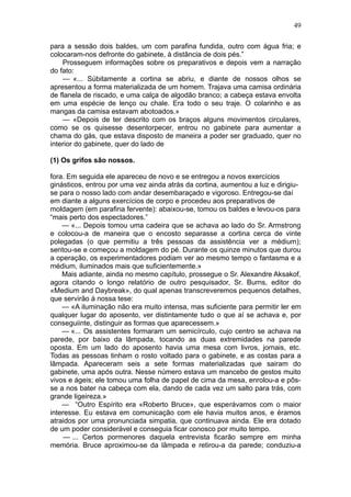 49

para a sessão dois baldes, um com parafina fundida, outro com água fria; e
colocaram-nos defronte do gabinete, à distância de dois pés.”
    Prosseguem informações sobre os preparativos e depois vem a narração
do fato:
    — «... Súbitamente a cortina se abriu, e diante de nossos olhos se
apresentou a forma materializada de um homem. Trajava uma camisa ordinária
de flanela de riscado, e uma calça de algodão branco; a cabeça estava envolta
em uma espécie de lenço ou chale. Era todo o seu traje. O colarinho e as
mangas da camisa estavam abotoados.»
    — «Depois de ter descrito com os braços alguns movimentos circulares,
como se os quisesse desentorpecer, entrou no gabinete para aumentar a
chama do gás, que estava disposto de maneira a poder ser graduado, quer no
interior do gabinete, quer do lado de

(1) Os grifos são nossos.

fora. Em seguida ele apareceu de novo e se entregou a novos exercícios
ginásticos, entrou por uma vez ainda atrás da cortina, aumentou a luz e dirigiu-
se para o nosso lado com andar desembaraçado e vigoroso. Entregou-se daí
em diante a alguns exercícios de corpo e procedeu aos preparativos de
moldagem (em parafina fervente): abaixou-se, tomou os baldes e levou-os para
“mais perto dos espectadores.”
    — «... Depois tomou uma cadeira que se achava ao lado do Sr. Armstrong
e colocou-a de maneira que o encosto separasse a cortina cerca de vinte
polegadas (o que permitiu a três pessoas da assistência ver a médium);
sentou-se e começou a moldagem do pé. Durante os quinze minutos que durou
a operação, os experimentadores podiam ver ao mesmo tempo o fantasma e a
médium, iluminados mais que suficientemente.»
    Mais adiante, ainda no mesmo capítulo, prossegue o Sr. Alexandre Aksakof,
agora citando o longo relatório de outro pesquisador, Sr. Burns, editor do
«Medium and Daybreak», do qual apenas transcreveremos pequenos detalhes,
que servirão à nossa tese:
    — «A iluminação não era muito intensa, mas suficiente para permitir ler em
qualquer lugar do aposento, ver distintamente tudo o que aí se achava e, por
conseguiinte, distinguir as formas que aparecessem.»
    — «... Os assistentes formaram um semicírculo, cujo centro se achava na
parede, por baixo da lâmpada, tocando as duas extremidades na parede
oposta. Em um lado do aposento havia uma mesa com livros, jornais, etc.
Todas as pessoas tinham o rosto voltado para o gabinete, e as costas para a
lâmpada. Apareceram seis a sete formas materializadas que sairam do
gabinete, uma após outra. Nesse número estava um mancebo de gestos muito
vivos e ágeis; ele tomou uma folha de papel de cima da mesa, enrolou-a e pôs-
se a nos bater na cabeça com ela, dando de cada vez um salto para trás, com
grande ligeireza.»
    — “Outro Espírito era «Roberto Bruce», que esperávamos com o maior
interesse. Eu estava em comunicação com ele havia muitos anos, e éramos
atraidos por uma pronunciada simpatia, que continuava ainda. Ele era dotado
de um poder considerável e conseguia ficar conosco por muito tempo.
     — ... Certos pormenores daquela entrevista ficarão sempre em minha
memória. Bruce aproximou-se da lâmpada e retirou-a da parede; conduziu-a
 