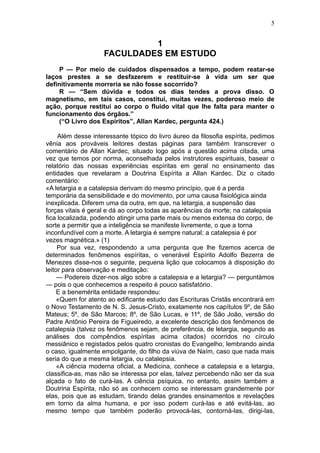 5


                             1
                    FACULDADES EM ESTUDO
    P — Por meio de cuidados dispensados a tempo, podem reatar-se
laços prestes a se desfazerem e restituir-se à vida um ser que
definitivamente morreria se não fosse socorrido?
    R — “Sem dúvida e todos os dias tendes a prova disso. O
magnetismo, em tais casos, constitui, muitas vezes, poderoso meio de
ação, porque restitui ao corpo o fluido vital que lhe falta para manter o
funcionamento dos órgãos.”
    (“O Livro dos Espíritos”, Allan Kardec, pergunta 424.)

     Além desse interessante tópico do livro áureo da filosofia espírita, pedimos
vênia aos prováveis leitores destas páginas para também transcrever o
comentário de Allan Kardec, situado logo após a questão acima citada, uma
vez que temos por norma, aconselhada pelos instrutores espirituais, basear o
relatório das nossas experiências espíritas em geral no ensinamento das
entidades que revelaram a Doutrina Espírita a Allan Kardec. Diz o citado
comentário:
«A letargia e a catalepsia derivam do mesmo princípio, que é a perda
temporária da sensibilidade e do movimento, por uma causa fisiológica ainda
inexplicada. Diferem uma da outra, em que, na letargia, a suspensão das
forças vitais é geral e dá ao corpo todas as aparências da morte; na catalepsia
fica localizada, podendo atingir uma parte mais ou menos extensa do corpo, de
sorte a permitir que a inteligência se manifeste livremente, o que a torna
inconfundível com a morte. A letargia é sempre natural; a catalepsia é por
vezes magnética.» (1)
     Por sua vez, respondendo a uma pergunta que lhe fizemos acerca de
determinados fenômenos espíritas, o venerável Espírito Adolfo Bezerra de
Menezes disse-nos o seguinte, pequena lição que colocamos à disposição do
leitor para observação e meditação:
     — Podereis dizer-nos algo sobre a catalepsia e a letargia? — perguntámos
— pois o que conhecemos a respeito é pouco satisfatório.
     E a benemérita entidade respondeu:
     «Quem for atento ao edificante estudo das Escrituras Cristãs encontrará em
o Novo Testamento de N. S. Jesus-Cristo, exatamente nos capítulos 9º, de São
Mateus; 5º, de São Marcos; 8º, de São Lucas, e 11º, de São João, versão do
Padre Antônio Pereira de Figueiredo, a excelente descrição dos fenômenos de
catalepsia (talvez os fenômenos sejam, de preferência, de letargia, segundo as
análises dos compêndios espíritas acima citados) ocorridos no círculo
messiânico e registados pelos quatro cronistas do Evangelho, lembrando ainda
o caso, igualmente empolgante, do filho da viúva de Naím, caso que nada mais
seria do que a mesma letargia, ou catalepsia.
     «A ciência moderna oficial, a Medicina, conhece a catalepsia e a letargia,
classifica-as, mas não se interessa por elas, talvez percebendo não ser da sua
alçada o fato de curá-las. A ciência psíquica, no entanto, assim também a
Doutrina Espírita, não só as conhecem como se interessam grandemente por
elas, pois que as estudam, tirando delas grandes ensinamentos e revelações
em torno da alma humana, e por isso podem curá-las e até evitá-las, ao
mesmo tempo que também poderão provocá-las, contorná-las, dirigi-las,
 