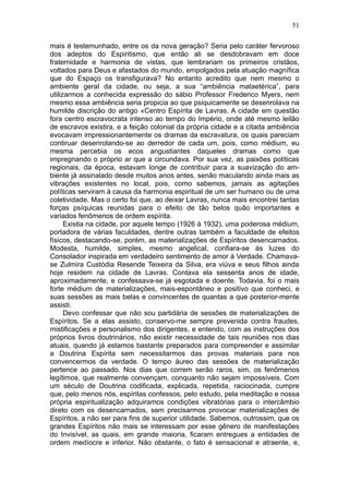 51

mais é testemunhado, entre os da nova geração? Seria pelo caráter fervoroso
dos adeptos do Espiritismo, que então ali se desdobravam em doce
fraternidade e harmonia de vistas, que lembrariam os primeiros cristãos,
voltados para Deus e afastados do mundo, empolgados pela atuação magnífica
que do Espaço os transfigurava? No entanto acredito que nem mesmo o
ambiente geral da cidade, ou seja, a sua “ambiência mataetérica”, para
utilizarmos a conhecida expressão do sábio Professor Frederico Myers, nem
mesmo essa ambiência seria propicia ao que psiquicamente se desenrolava na
humilde discrição do antigo «Centro Espírita de Lavras. A cidade em questão
fora centro escravocrata intenso ao tempo do Império, onde até mesmo leilão
de escravos existira, e a feição colonial da própria cidade e a citada ambiência
evocavam impressionantemente os dramas da escravatura, os quais pareciam
contiruar desenrolando-se ao derredor de cada um, pois, como médium, eu
mesma percebia os ecos angustiantes daqueles dramas como que
impregnando o próprio ar que a circundava. Por sua vez, as paixões políticas
regionais, da época, estavam longe de contribuir para a suavização do am-
biente já assinalado desde muitos anos antes, senão maculando ainda mais as
vibrações existentes no local, pois, como sabemos, jamais as agitações
políticas serviram à causa da harmonia espiritual de um ser humano ou de uma
coletividade. Mas o certo foi que, ao deixar Lavras, nunca mais encontrei tantas
forças psíquicas reunidas para o efeito de tão belos quão importantes e
variados fenômenos de ordem espírita.
      Existia na cidade, por aquele tempo (1926 à 1932), uma poderosa médium,
portadora de várias faculdades, dentre outras também a faculdade de efeitos
físicos, destacando-se, porém, as materializações de Espíritos desencarnados.
Modesta, humilde, simples, mesmo angelical, confiara-se às luzes do
Consolador inspirada em verdadeiro sentimento de amor à Verdade. Chamava-
se Zulmira Custódia Resende Teixeira da Silva, era viúva e seus filhos ainda
hoje residem na cidade de Lavras. Contava ela sessenta anos de idade,
aproximadamente, e confessava-se já esgotada e doente. Todavia, foi o mais
forte médium de materializações, mais-espontâneo e positivo que conheci, e
suas sessões as mais belas e convincentes de quantas a que posterior-mente
assisti.
      Devo confessar que não sou partidária de sessões de materializações de
Espíritos. Se a elas assisto, conservo-me sempre prevenida contra fraudes,
mistificações e personalismo dos dirigentes, e entendo, com as instruções dos
próprios livros doutrinários, não existir necessidade de tais reuniões nos dias
atuais, quando já estamos bastante preparados para compreender e assimilar
a Doutrina Espírita sem necessitarmos das provas materiais para nos
convencermos da verdade. O tempo áureo das sessões de materialização
pertence ao passado. Nos dias que correm serão raros, sim, os fenômenos
legítimos, que realmente convençam, conquanto não sejam impossíveis. Com
um século de Doutrina codificada, explicada, repetida, raciocinada, cumpre
que, pelo menos nós, espíritas confessos, pelo estudo, pela meditação e nossa
própria espiritualização adquiramos condições vibratórias para o intercâmbio
direto com os desencarnados, sem precisarmos provocar materializações de
Espíritos, a não ser para fins de superior utilidade. Sabemos, outrossim, que os
grandes Espíritos não mais se interessam por esse gênero de manifestações
do Invisível, as quais, em grande maioria, ficaram entregues a entidades de
ordem medíocre e inferior. Não obstante, o fato é sensacional e atraente, e,
 