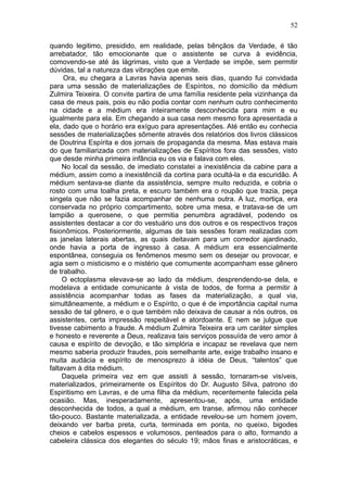 52

quando legitimo, presidido, em realidade, pelas bênçãos da Verdade, é tão
arrebatador, tão emocionante que o assistente se curva à evidência,
comovendo-se até às lágrimas, visto que a Verdade se impõe, sem permitir
dúvidas, tal a natureza das vibrações que emite.
     Ora, eu chegara a Lavras havia apenas seis dias, quando fui convidada
para uma sessão de materializações de Espíritos, no domicílio da médium
Zulmira Teixeira. O convite partira de uma família residente pela vizinhança da
casa de meus pais, pois eu não podia contar com nenhum outro conhecimento
na cidade e a médium era inteiramente desconhecida para mim e eu
igualmente para ela. Em chegando a sua casa nem mesmo fora apresentada a
ela, dado que o horário era exíguo para apresentações. Até então eu conhecia
sessões de materializações sômente através dos relatórios dos livros clássicos
de Doutrina Espírita e dos jornais de propaganda da mesma. Mas estava mais
do que familiarizada com materializações de Espíritos fora das sessões, visto
que desde minha primeira infância eu os via e falava com eles.
     No local da sessão, de imediato constatei a inexistência da cabine para a
médium, assim como a inexistênciã da cortina para ocultá-la e da escuridão. A
médium sentava-se diante da assistência, sempre muito reduzida, e cobria o
rosto com uma toalha preta, e escuro também era o roupão que trazia, peça
singela que não se fazia acompanhar de nenhuma outra. A luz, mortiça, era
conservada no próprio compartimento, sobre uma mesa, e tratava-se de um
lampião a querosene, o que permitia penumbra agradável, podendo os
assistentes destacar a cor do vestuário uns dos outros e os respectivos traços
fisionômicos. Posteriormente, algumas de tais sessões foram realizadas com
as janelas laterais abertas, as quais deitavam para um corredor ajardinado,
onde havia a porta de ingresso à casa. A médium era essencialmente
espontânea, conseguia os fenômenos mesmo sem os desejar ou provocar, e
agia sem o misticismo e o mistério que comumente acompanham esse gênero
de trabalho.
     O ectoplasma elevava-se ao lado da médium, desprendendo-se dela, e
modelava a entidade comunicante à vista de todos, de forma a permitir à
assistência acompanhar todas as fases da materialização, a qual via,
simultâneamente, a médium e o Espírito, o que é de importância capital numa
sessão de tal gênero, e o que também não deixava de causar a nós outros, os
assistentes, certa impressão respeitável e atordoante. E nem se julgue que
tivesse cabimento a fraude. A médium Zulmira Teixeira era um caráter simples
e honesto e reverente a Deus, realizava tais serviços possuída de vero amor à
causa e espírito de devoção, e tão simplória e incapaz se revelava que nem
mesmo saberia produzir fraudes, pois semelhante arte, exige trabalho insano e
muita audácia e espírito de menosprezo à idéia de Deus, “talentos” que
faltavam à dita médium.
     Daquela primeira vez em que assisti à sessão, tornaram-se visíveis,
materializados, primeiramente os Espíritos do Dr. Augusto Silva, patrono do
Espiritismo em Lavras, e de uma filha da médium, recentemente falecida pela
ocasião. Mas, inesperadamente, apresentou-se, após, uma entidade
desconhecida de todos, a qual a médium, em transe, afirmou não conhecer
tão-pouco. Bastante materializada, a entidade revelou-se um homem jovem,
deixando ver barba preta, curta, terminada em ponta, no queixo, bigodes
cheios e cabelos espessos e volumosos, penteados para o alto, formando a
cabeleira clássica dos elegantes do século 19; mãos finas e aristocráticas, e
 