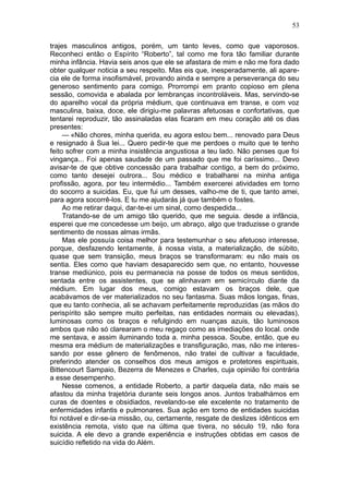 53

trajes masculinos antigos, porém, um tanto leves, como que vaporosos.
Reconheci então o Espírito “Roberto”, tal como me fora tão familiar durante
minha infância. Havia seis anos que ele se afastara de mim e não me fora dado
obter qualquer noticia a seu respeito. Mas eis que, inesperadamente, ali apare-
cia ele de forma insofismável, provando ainda e sempre a perseverança do seu
generoso sentimento para comigo. Prorrompi em pranto copioso em plena
sessão, comovida e abalada por lembranças incontroláveis. Mas, servindo-se
do aparelho vocal da própria médium, que continuava em transe, e com voz
masculina, baixa, doce, ele dirigiu-me palavras afetuosas e confortativas, que
tentarei reproduzir, tão assinaladas elas ficaram em meu coração até os dias
presentes:
     — «Não chores, minha querida, eu agora estou bem... renovado para Deus
e resignado à Sua lei... Quero pedir-te que me perdoes o muito que te tenho
feito sofrer com a minha insistência angustiosa a teu lado. Não penses que foi
vingança... Foi apenas saudade de um passado que me foi caríssimo... Devo
avisar-te de que obtive concessão para trabalhar contigo, a bem do próximo,
como tanto desejei outrora... Sou médico e trabalharei na minha antiga
profissão, agora, por teu intermédio... Também exercerei atividades em torno
do socorro a suicidas. Eu, que fui um desses, valho-me de ti, que tanto amei,
para agora socorrê-los. E tu me ajudarás já que também o fostes.
     Ao me retirar daqui, dar-te-ei um sinal, como despedida...
     Tratando-se de um amigo tão querido, que me seguia. desde a infância,
esperei que me concedesse um beijo, um abraço, algo que traduzisse o grande
sentimento de nossas almas irmãs.
     Mas ele possuía coisa melhor para testemunhar o seu afetuoso interesse,
porque, desfazendo lentamente, à nossa vista, a materialização, de súbito,
quase que sem transição, meus braços se transformaram: eu não mais os
sentia. Eles como que haviam desaparecido sem que, no entanto, houvesse
transe mediúnico, pois eu permanecia na posse de todos os meus sentidos,
sentada entre os assistentes, que se alinhavam em semicírculo diante da
médium. Em lugar dos meus, comigo estavam os braços dele, que
acabávamos de ver materializados no seu fantasma. Suas mãos longas, finas,
que eu tanto conhecia, ali se achavam perfeitamente reproduzidas (as mãos do
perispírito são sempre muito perfeitas, nas entidades normais ou elevadas),
luminosas como os braços e refulgindo em nuanças azuis, tão luminosos
ambos que não só clarearam o meu regaço como as imediações do local. onde
me sentava, e assim iluminando toda a. minha pessoa. Soube, então, que eu
mesma era médium de materializações e transfiguração, mas, não me interes-
sando por esse gênero de fenômenos, não tratei de cultivar a faculdade,
preferindo atender os conselhos dos meus amigos e protetores espirituais,
Bittencourt Sampaio, Bezerra de Menezes e Charles, cuja opinião foi contrária
a esse desempenho.
     Nesse comenos, a entidade Roberto, a partir daquela data, não mais se
afastou da minha trajetória durante seis longos anos. Juntos trabalhámos em
curas de doentes e obsidiados, revelando-se ele excelente no tratamento de
enfermidades infantis e pulmonares. Sua ação em torno de entidades suicidas
foi notável e dir-se-ia missão, ou, certamente, resgate de deslizes ídênticos em
existência remota, visto que na última que tivera, no século 19, não fora
suicida. A ele devo a grande experiência e instruções obtidas em casos de
suicídio refletido na vida do Além.
 
