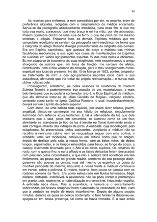 54

     As receitas para enfermos, a mim concedidas por ele, no entanto, eram de
preferência alopatas, redigidas com o característico do médico encarnado.
Servia-se da psicografia absolutamente mecânica, para esse fim, o que me
torturava muito, parecendo que meu braço e minha mão, por ele acionados,
fôssem oprimidos dentro de uma luva de ferro, o que me produzia até mesmo
tonteiras e aflição. Enquanto isso, os demais Espíritos médicos que me
concediam receituário se serviam da psicografia semi-mecânica, de forma que
a caligrafia do amigo Roberto divergia profundamente da caligrafia dos demais.
Era um Espírito caprichoso, que gostava de exigir o máximo das minhas
faculdades mediúnicas; e sua ação nos casos de manifestações de Espíritos
de suicidas em vários agrupamentos espíritas foi das mais belas e eficientes.
Eu me adaptava de boamente às suas exigências, nele reconhecendo o amigo
atraiçoado de outrora que, em troca de traição, me cercava de afetos,
contribuindo, com a boa vontade do coração, para o meu soerguimento moral-
espiritual nas lutas do presente. No dia 10 de Março de 1932, porém, despediu-
se tristemente de mim e dos agrupamentos espíritas onde dava a sua
assistência, afirmando que iria tratar da própria reencarnação... e nunca mais
obtive notícias dele.
    Prosseguiram, entretanto, as belas sessões na residência da médium
Zulmira Teixeira e posteriormente tive ocasião de ver, materializado, o mais
belo fantasma que eu poderia contemplar, isto é, o Guia Espiritual da médium,
que ela afirmava tratar-se de «São Geraldo de Majela», religioso católico,
venerado como santo na Igreja Católica Romana, o qual, incontestàvelmente,
deverá ser um Espírito de ordem superior.
    Com efeito, de uma beleza toda especial, por assim dizer celeste, jovem,
angelical, deixou-se contemplar no seu hábito de religioso, singularmente
iluminado com reflexos azuis lucilantes. E tal a intensidade da luz que dele
irradiava que a sala, posta em penumbra, se iluminou como se um foco
alvinitente se acendesse (o tipo de luz é inédito na Terra) iluminando ainda a
sala contígua através das vidraças da porta. A entidade, cuja modelagem, pelo
ectoplasma, foi presenciada. pelos assistentes, porqüanto a médium não se
recolhia a nenhuma cabine nem se resguadava sequer com uma cortina, a
entidade, uma vez modelada, deteve-se em atitude como que de oração,
depois de deslizar pela sala, à nossa frente, com as belas mãos, de dedos
longos, espalmadas, e os braços estendidos para baixo, ao longo do corpo, a
cabeça levemente levantada para o Alto e os olhos súplices. Os detalhes do
rosto, com o queixo fino, o nariz afilado e as faces delicadas foram destacados
com precisão pelos circunstantes, o que não é sempre fácil acontecer em tais
fenômenos, ao passo que no grande rosário pendente do seu pescoço distin-
guiam-se não apenas as contas, mas até mesmo os espinhos da coroa do
crucifixo pendente do mesmo, enquanto à nossa frente a médium continuava
em transe, sobre a poltrona. O rosário, todavia, bem pouco se parecia com os
rosários comuns da Terra. Era como estruturado em fluidos luminosos, frágil,
diáfano, cintilante, indefinível. A assistência não se pôde conter e prorrompeu
em pranto, pois, realmente, a materialização era venerável, infundindo respeito.
A entidade nada disse. Mas a suavidade, a ternura e o encantamento
sobrevindos em nossos corações foram o atestado da veracidade do fato, visto
que a verdade se impõe de modo inconfundível. Depois de alguns poucos
minutos, durante os quais se deixou contemplar, o belo fantasma dissolveu-se,
apagou-se em nossa presença, tal como se havia formado. E a sala então
 