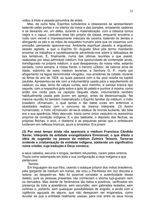 55

voltou à triste e pesada penumbra de antes.
    Mas, de outra feita, Espíritos turbulentos e obsessores se apresentaram
batendo pelas portas e no interior da mesa e das paredes, arrastando cadeiras
e se deixando ver, um deles, durante a materialização, com a clássica túnica
negra e o capuz, vestuário esse tão próprio da classe, enquanto encobria o
rosto com visível e impressionante máscara de caveira, batendo os dentes e
alongando os pés e as mãos de esqueleto humano para que os víssemos com
precisão, pensando apavorar-nos. Ambiente espiritual pesado e angustioso,
sessão agitada, a que o Espírito Dr. Augusto Silva pôs termo mandando
encerrar os trabalhos e cautelosamente advertindo-nos sobre a delicadeza de
tais tentativas. E, finalmente, numa das últimas reuniões a que assisti,
realizadas por essa admirável médium, tive oportunidade de contemplar ainda,
transfigurado na própria médium, a qual desapareceu da nossa vista, estando
sentada, como sempre, à nossa frente, o menino «Zêzé», de catorze anos de
idade, sobrinho de outra médium lavrense, a Senhora G. P., morto por
afogamento na lagoa denominada «Angola», nos arredores da cidade, durante
as férias do ano de 1924, as quais passava com a tia, pois residia na capital
paulista. Apresentou-se ele com a indumentária usada para o sepultamento do
cadáver, ou seja, terno de calças curtas, azul marinho, e camisa branca tipo
esporte, com a respectiva gola sobre a gola do paletó e punhos à mostra, como
então era moda para os rapazes daquela idade, indumentária também
habitualmente usada pelo jovem em apreço, antes da desencarnação. Na
mesma reunião foi também materializado o Espírito familiar da médium, o índio
brasileiro «Emanuel», o qual tantas e tão belas curas em enfermos e
obsidiados realizou com o concurso da mesma intérprete. (3) Assim
humanizado, o índio «Emanuel» dir-se-ia estátua de bronze lucilante, tão bela
era a sua aparência. Meio desnudo, trazia como único vestuário os acessórios
próprios da condição indígena. E o seu talabarte, o depósito das flechas, as
próprias flechas, o arco, o diadema e as pequenas penas que o enfeitavam
lucilavam em reflexos brancos, azuis e amarelos. Era jovem

(3) Por esse tempo ainda não aparecera o médium Francisco Cândido
Xavier, intérprete da entidade evangelizadora Emmanuel, o que afasta a
idéia de sugestão na pessoa da médium Zulmira Teixeira. Torna-se
evidente a cristianização da entidade indígena, adotando um significativo
nome cristão, cuja tradução é Deus conosco.

e seus cabelos, escuros e longos, também reluzentes, caíam pelos ombros.
Trazia como estampada em toda a sua configuração a raça indígena a que
pertencera:
     Tamoio.
     Em linguagem da sua tribo, usando o sotaque próprio dos índios brasileiros,
pela garganta da médium em transe, ele orou o Pai-Nosso em voz discreta e
solene, ao despedir-se. Não foi possível constatar a autenticidade desse
dialeto, pois as pessoas presentes não conheciam o idioma tupi-guarani nem
os derivados. Mas diante de fenômenos tão belos e positivos, verificados em
presença de toda a assistência, sem escuridão, sem gabinetes isolados, sem
cortinas e, portanto, sem quaisquer possibilidades de engodo, e ainda com a
vigilância aguçada de alguns, que não desejavam ser enganados, como
duvidar de que a entidade realmente usasse, para orar entre os seus novos
 