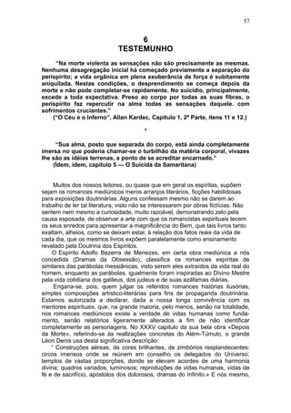 57


                                   6
                              TESTEMUNHO
     “Na morte violenta as sensações não são precisamente as mesmas.
Nenhuma desagregação inicial há começado previamente a separação do
perispírito; a vida orgânica em plena exuberância de força é subitamente
aniquilada. Nestas condições, o desprendimento se começa depois da
morte e não pode completar-se rapidamente. No suicídio, principalmente,
excede a toda expectativa. Preso ao corpo por todas as suas fibras, o
perispírito faz repercutir na alma todas as sensações daquele. com
sofrimentos cruciantes.”
    (“O Céu e o Inferno”, Allan Kardec, Capítulo 1, 2ª Parte, ítens 11 e 12.)

                                        *

     “Sua alma, posto que separada do corpo, está ainda completamente
imersa no que poderia chamar-se o turbilhão da matéria corporal, vivazes
lhe são as idéias terrenas, a ponto de se acreditar encarnado.”
    (Ídem, ídem, capítulo 5 — O Suicida da Samaritana)


     Muitos dos nossos leitores, ou quase que em geral os espíritas, supõem
sejam os romances mediúnicos meros arranjos literários, ficções habilidosas
para exposições doutrinárias. Alguns confessam mesmo não se darem ao
trabalho de ler tal literatura, visto não se interessarem por obras fictícias. Não
sentem nem mesmo a curiosidade, muito razoável, demonstrando zelo pela
causa esposada, de observar a arte com que os romancistas espirituais tecem
os seus enredos para apresentar a magnificência do Bem, que tais livros tanto
exaltam, alheios, como se deixam estar, à relação dos fatos reais da vida de
cada dia, que os mesmos livros expõem paralelamente como ensinamento
revelado pela Doutrina dos Espíritos.
    O Espírito Adolfo Bezerra de Menezes, em certa obra mediúnica a nós
concedida (Dramas da Obsessão), classifica os romances espíritas de
similares das parábolas messiânicas, visto serem eles extraídos da vida real do
homem, enquanto as parábolas. igualmente foram inspiradas ao Divino Mestre
pela vida cotidiana dos galileus, dos judeus e de suas azáfamas diárias.
     Engana-se, pois, quem julgar os referidos romances histórias ilusórias,
simples composições artístico-literárias para fins de propaganda doutrinária.
Estamos autorizada a declarar, dada a nossa longa convivência com os
mentores espirituais, que, na grande maioria, pelo menos, senão na totalidade,
nos romances mediúnicos existe a verdade de vidas humanas como funda-
mento, senão relatórios ligeiramente alterados a fim de não identificar
completamente as personagens. No XXXV capitulo da sua bela obra «Depois
da Morte», referindo-se às reallzações concretas do Além-Túmulo, o grande
Léon Denis usa desta significativa descrição:
    “ Construções aéreas, de cores brilhantes, de zimbórios resplandecentes:
circos imensos onde se reúnem em conselho os delegados do Universo;
templos de vastas proporções, donde se elevam acordes de uma harmonia
divina; quadros variados, luminosos; reproduções de vidas humanas, vidas de
fé e de sacrifício, apóstolos dos dolorosos, dramas do Infinito.» E nós mesmo,
 