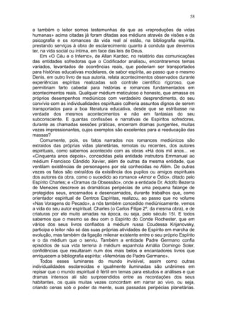 58

e também o leitor somos testemunhas de que as «reproduções de vidas
humanas» acima citadas já foram ditadas aos médiuns através de visões e da
psicografia e os romances da vida real aí estão, na bibliografia espírita,
prestando serviços à obra de esclarecimento quanto à conduta que devemos
ter, na vida social ou íntima, em face das leis de Deus.
     Em «O Céu e o Inferno», de Allan Kardec, no relatório das comunicações
das entidades sofredoras que o Codificador analisou, encontraremos temas
variados, levantados de ocorrências reais, que poderiam ser transportados
para histórias educativas modelares, de sabor espírita, ao passo que o mesmo
Denis, em outro livro de sua autoria, relata acontecimentos observados durante
experiências espíritas realizadas sob controle científico rigoroso, que
permitiriam farto cabedal para histórias e romances fundamentados em
acontecimentos reais. Qualquer médium meticuloso e honesto, que amasse os
próprios desempenhos mediúnicos com verdadeiro desprendimento, do seu
convívio com as individualidades espirituais colheria assuntos dignos de serem
transportados para a boa literatura educativa, desde que se estribasse na
verdade dos mesmos acontecimentos e não em fantasias do seu
subconsciente. E quantas confissões e narrativas de Espíritos sofredores,
durante as chamadas sessões práticas, encerram dramas pungentes, muitas
vezes impressionantes, cujos exemplos são excelentes para a reeducação das
massas?
     Comumente, pois, os fatos narrados nos romances mediúnicos são
extraidos das próprias vidas planetárias, remotas ou recentes, dos autores
espirituais, como sabemos acontecido com as obras «Há dois mil anos... »e
«Cinquenta anos depois», concedidas pela entidade instrutora Emmanuel ao
médium Francisco Cândido Xavier, além de outras da mesma entidade, que
ventilam existências de personagens por ela conhecidas no Além. De outras
vezes os fatos são extraídos da existência dos pupilos ou amigos espirituais
dos autores da obra, como o sucedido ao romance «Amor e Ódio», ditado pelo
Espírito Charles; e «Dramas da Obsessão», onde a entidade Dr. Adolfo Bezerra
de Menezes descreve as dramáticas peripécias de uma pequena falange de
protegidos seus, encarnados e desencarnados, durante trabalhos que, como
orientador espiritual de Centros Espíritas, realizou, ao passo que no volume
«Nas Voragens do Pecado», a nós também concedido mediúnicamente, vemos
a vida do seu autor espiritual, Charles (o Carlos Filipe 2º, da mesma obra), e de
criaturas por ele muito amadas na época, ou seja, pelo século 15I. E todos
sabemos que o mesmo se deu com o Espírito do Conde Rochester, que em
vários dos seus livros confiados à médium russa Coudessa Krijanovsky,
participa o leitor não só das suas próprias atividades de Espírito em marcha de
evolução, mas também da ligação milenar existente entre o seu próprio Espírito
e o da médium que o serviu. Também a entidade Padre Germano confia
episódios de sua vida terrena à médium espanhola Amália Domingo Soler,
confidências que resultaram num dos mais belos e encantadores livros que
enriquecem a bibliografia espírita: «Memórias do Padre Germano».
     Todos esses luminares do mundo invisível, assim como outras
individualidades esclarecidas e igualmente iluminadas são unânimes em
repisar que o mundo espiritual é fértil em temas para estudos e análises e que
dramas intensos ali são surpreendidos entre as recordações dos seus
habitantes, os quais muitas vezes concordam em narrar ao vivo, ou seja,
criando cenas sob o poder da mente, suas passadas peripécias planetárias.
 