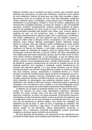 59

Sabemos também que os escritores do plano invisível, que concedem obras
literárias aos encarnados, se estas são românticas, costumam reunir trechos
de uma existência e trechos de outra para uma lição mais completa e lógica,
figurando-os como se se tratasse de uma única fase planetária; substituem
nomes, deslocam datas e localidades, quase sempre com a finalidade de não
identificarem as personagens; ampliam a moral da história, adaptando-a aos
ensinamentos evangélico-espíritas, no intuito de dotarem a obra de finalidade
educativa; enxertam, frequentemente, noticiário espírita autêntico da época,
para fins de propaganda, tal como vemos no conto «O Paralítico de Kiew», à
nossa faculdade concedido pelo Espírito Léon Tolstoi, sem, contudo, alterar a
essência do caso, na sua construtura veraz, e enfeitam personagens e
ambientes transportando-os, algumas vezes, para a aristocracia, concedendo-
lhes títulos nobiliárquicos, por não ignorarem que tais detalhes possuem a
magia de melhor atrair a atenção do leitor, encantando-o com uma arte toda
especial, muito embora algumas personagens fôssem realmente antigas
figuras da nobreza. Vale aqui relembrar certas confidências do nosso grande
amigo espiritual Camilo Castelo Branco, que, referindo-se à sua obra
mediúnica «O Tesouro do Castelo», a nós ditada, afirmava que o Espaço se
achava repleto de entidades da categoria moral do «Barão André Januário»,
personagem central da dita obra, e que ele, Camilo, não tinha necessidade de
criar ficções para ditar obras mediúnicas, porque, tanto no Além como na Terra,
havia temas verídicos excelentes, à sua disposição. O que lhe faltava eram
médiuns que se submetessem às disciplinas necessárias ao certame. Para um
literato, portanto, mas principalmente para o literato desencarnado, um ponto
de referência, pequeno acontecimento da vida real do cidadão terreno ou da
entidade espiritual, bem estudado e analisado, poderá transformar-se em
formosa obra educativa espírita, e é o que vemos acontecer com os nossos
escritores do Além, que não têm necessidade de inventar os romances que dão
aos seus médiuns, porque, vasculhando a sociedade terrena e o mundo
invisível, encontrarão acontecimentos dignos de serem imortalizados num livro.
As Belas Letras possuem recursos expressivos para, sem se afastar da
verdade, apresentar literatura romântica atraente, que poderá ser considerada
como biografias de personagens que realmente existiram sobre a Terra, O
Espiritismo, cuja missão é influir para renovar, melhorando todos os setores da
sociedade, criou uma literatura nova, modelar, e a sua atual bibliografia mostra
dignamente o que poderá ele ainda realizar futuramente nesse delicado setor.
     O relatório que se segue ao presente exórdio, por nós vivido intensamente,
consta nos arquivos do nosso longo desempenho mediúnico, registrado
também em nosso coração como uma das mais difíceis fases da nossa
searreira» mediúnica, se assim me posso expressar. Procuraremos resumi-lo,
restringindo-o ao fato meramente espírita, porque as demais circunstâncias que
o emolduraram foram de tal sorte penosas e humilhantes para nós, que será
bom não as passemos ao domínio público, pois devem ser olvidadas, por
obediência às leis de Deus. É, além do mais, a expressão da realidade, não
obstante a feição dramática e algo tétrica. O suicida Guilherme existiu em
famosa cidade do Sul fluminense, deixou descendência numerosa, e,
conquanto não o tivéssemos conhecido pessoalmente quando encarnado,
chegámos a conhecer alguns membros da sua família.
     Se aqui deixamos de desvendar o seu sobrenome foi por atendermos aos
princípios de fraternidade recomendados pelo Espiritismo, que não aconselha a
 