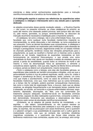6

orientá-las e delas extrair conhecimentos esplendentes para a instrução
científico-transcendente a benefício da Humanidade. Se

(1) A bibliografia espírita é copiosa nas referências às experiências sobre
a catalepsia e a letargia e interessante será o seu estudo para o aprendiz
dedicado.

os adeptos encarnados dessa grande revelação celeste — a Doutrina Espírita
— não curam, no presente momento, as crises catalépticas do próximo, as
quais até mesmo uma obsessão poderá provocar, será porque elas são raras
ou, pelo menos, ignoradas, ou porque, lamentàvelmente, se descuram da
instrução doutrinária necessária à habilitação para o importante certame.
     «A catalepsia, tal como a letargia, não é uma enfermidade física, mas uma
faculdade que, como qualquer outra faculdade medianímica insipiente ou
incompreendida, ou ainda descurada e mal orientada, se torna prejudicial ao
seu possuidor. Como as demais faculdades suas companheiras, a catalepsia e
a letargia também poderão ser exploradas pela mistificação e pela obsessão de
inimigos e perseguidores invisíveis, degenerando então em um estado mórbido
do chamado perispírito, tendência viciosa das vibrações perispirituais para o
aniquilamento, as quais se recolhem e fecham em si mesmas como a planta
sensitiva ao ser tocada, negando-se às expansões necessárias ao bom
funcionamento do consórcio físico-psíquico, o que arrasta uma como
neutralidade do fluido vital, dando em resultado o estado de anestesia geral ou
parcial, a perda da sensibilidade, quando todos os sintomas da morte e até
mesmo o início da decomposição física se apresentam, e sômente a
consciência estará vigilante, visto que esta, fagulha da Mente Divina animando
a criatura, jamais se deterá num aniquilamento, mesmo temporário.
     «Tanto a catalepsia como a letargia, pois elas são faculdades gêmeas, se
espontâneas (elas poderão ser também provocadas e dirigidas, uma vez que a
personalidade humana é rica de poderes espirituais, sendo, como foi, criada à
imagem e semelhança de Deus), se espontâneas, serão, portanto, um como
vício que impõe o acontecimento, como os casos de animismo nas demais
faculdades mediúnicas, vício que, mais melindroso que os outros lembrados,
se a tempo não for corrigido, poderá acarretar consequências imprevisíveis,
tais como a morte total da organização física, a loucura, dado que as células
cerebrais, se atingidas frequentemente e por demasiado tempo, poderão levar
à obsessão, ao suicídio, ao homicídio e a graves enfermidades nervosas: esgo-
tamento, depressão, alucinações, etc. Mas, uma vez contornadas por
tratamento psíquico adequado, transformar-se-ão em faculdades anímicas
importantes, capazes de altas realizações supranormais, consoante a prática o
tem demonstrado, fornecendo aos estudiosos e observadores dos fatos
mediúnicos vasto campo de elucidação científica-transcendental.
     «Entretanto, se os adeptos da grande doutrina da imortalidade — os
espíritas — não sabem, conscientemente, ou não querem resolver os
intrincados problemas oferecidos pela catalepsia e sua irmã gêmea, a letargia
(eles, os espíritas, não se preocupam com esses fenômenos), sem o quererem
e o saberem corrigem a sua possibilidade de expansão com o cultivo geral da
mediunidade comum, visto que, ao contacto das correntes vibratórias
magnéticas constantes, e o suprimento das forças vitais próprias dos
fenômenos mediúnicos mais conhecidos, aquele vício, se ameaça, será corrigi-
 