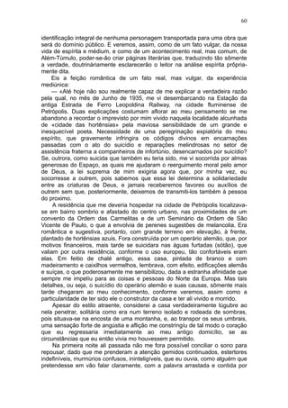 60

identificação integral de nenhuma personagem transportada para uma obra que
será do domínio público. E veremos, assim, como de um fato vulgar, da nossa
vida de espírita e médium, e como de um acontecimento real, mas comum, de
Além-Túmulo, poder-se-ão criar páginas literárias que, traduzindo tão sômente
a verdade, doutrinàriamente esclarecerão o leitor na análise espírita prôpria-
mente dita.
    Eis a feição romântica de um fato real, mas vulgar, da experiência
mediúnica:
    — «Até hoje não sou realmente capaz de me explicar a verdadeira razão
pela qual, no mês de Junho de 1935, me vi desembarcando na Estação da
antiga Estrada de Ferro Leopoldina Railway, na cidade fluminense de
Petrópolis. Duas explicações costumam aflorar ao meu pensamento se me
abandono a recordar o imprevisto por mim vivido naquela localidade alcunhada
de «cidade das hortênsias» pela maviosa sensibilidade de um grande e
inesquecível poeta. Necessidade de uma peregrinação expiatória do meu
espírito, que gravemente infringira os códigos divinos em encarnações
passadas com o ato do suicídio e reparações melindrosas no setor de
assistência fraterna a companheiros de infortúnio, desencarnados por suicídio?
Se, outrora, como suicida que também eu teria sido, me vi socorrida por almas
generosas do Espaço, as quais me ajudaram o reerguimento moral pelo amor
de Deus, a lei suprema de mim exigiria agora que, por minha vez, eu
socorresse a outrem, pois sabemos que essa lei determina a solidariedade
entre as criaturas de Deus, e jamais receberemos favores ou auxílios de
outrem sem que, posteriormente, deixemos de transmiti-los também à pessoa
do proximo.
     A residência que me deveria hospedar na cidade de Petrópolis localizava-
se em bairro sombrio e afastado do centro urbano, nas proximidades de um
convento da Ordem das Carmelitas e de um Seminário da Ordem de São
Vicente de Paulo, o que a envolvia de perenes sugestões de melancolia. Era
romântica e sugestiva, portanto, com grande terreno em elevação, à frente,
plantado de hortênsias azuis. Fora construída por um operário alemão, que, por
motivos financeiros, mais tarde se suicidara nas águas furtadas (sótão), que
valiam por outra residência, conforme o uso europeu, tão confortáveis eram
elas. Em feitio de chalé antigo, essa casa, pintada de branco e com
madeiramento e caixilhos vermelhos, lembrava, com efeito, edificações alemãs
e suíças, o que poderosamente me sensibilizou, dada a estranha afinidade que
sempre me impelíu para as coisas e pessoas do Norte da Europa. Mas tais
detalhes, ou seja, o suicídio do operário alemão e suas causas, sômente mais
tarde chegaram ao meu conhecimento, conforme veremos, assim como a
particularidade de ter sido ele o construtor da casa e ter ali vivido e morrido.
     Apesar do estilo atraente, considerei a casa verdadeiramente lúgubre ao
nela penetrar, solitária como era num terreno isolado e rodeada de sombras,
pois situava-se na encosta de uma montanha, e, ao transpor os seus umbrais,
uma sensação forte de angústia e aflição me constringíu de tal modo o coração
que eu regressaria imediatamente ao meu antigo domicílio, se as
circunstâncias que eu então vivia mo houvessem permitido.
     Na primeira noite ali passada não me fora possível conciliar o sono para
repousar, dado que me prenderam a atenção gemidos continuados, estertores
indefiníveis, murmúrios confusos, ininteligíveis, que eu ouvia, como alguém que
pretendesse em vão falar claramente, com a palavra arrastada e contida por
 
