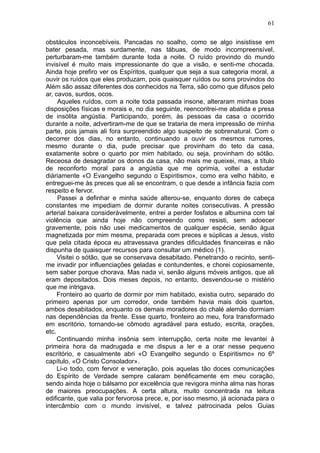 61

obstáculos inconcebíveis. Pancadas no soalho, como se algo insistisse em
bater pesada, mas surdamente, nas tábuas, de modo incompreensível,
perturbaram-me também durante toda a noite. O ruído provindo do mundo
invisível é muito mais impressionante do que a visão, e senti-me chocada.
Ainda hoje prefiro ver os Espíritos, qualquer que seja a sua categoria moral, a
ouvir os ruídos que eles produzam, pois quaisquer ruídos ou sons provindos do
Além são assaz diferentes dos conhecidos na Terra, são como que difusos pelo
ar, cavos, surdos, ocos.
     Aqueles ruídos, com a noite toda passada insone, alteraram minhas boas
disposições físicas e morais e, no dia seguinte, reencontrei-me abatida e presa
de insólita angústia. Participando, porém, às pessoas da casa o ocorrido
durante a noite, advertiram-me de que se trataria de mera impressão de minha
parte, pois jamais ali fora surpreendido algo suspeito de sobrenatural. Com o
decorrer dos dias, no entanto, continuando a ouvir os mesmos rumores,
mesmo durante o dia, pude precisar que provinham do teto da casa,
exatamente sobre o quarto por mim habitado, ou seja, provinham do sótão.
Receosa de desagradar os donos da casa, não mais me queixei, mas, a título
de reconforto moral para a angústia que me oprimia, voltei a estudar
diàriamente «O Evangelho segundo o Espiritismo», como era velho hábito, e
entreguei-me às preces que ali se encontram, o que desde a infância fazia com
respeito e fervor.
     Passei a definhar e minha saúde alterou-se, enquanto dores de cabeça
constantes me impediam de dormir durante noites consecutivas. A pressão
arterial baixara consideràvelmente, entrei a perder fosfatos e albumina com tal
violência que ainda hoje não compreendo como resisti, sem adoecer
gravemente, pois não usei medicamentos de qualquer espécie, senão água
magnetizada por mim mesma, preparada com preces e súplicas a Jesus, visto
que pela citada época eu atravessava grandes dificuldades financeiras e não
dispunha de quaisquer recursos para consultar um médico (1).
     Visitei o sótão, que se conservava desabitado. Penetrando o recinto, senti-
me invadir por influenciações geladas e contundentes, e chorei copiosamente,
sem saber porque chorava. Mas nada vi, senão alguns móveis antigos, que ali
eram depositados. Dois meses depois, no entanto, desvendou-se o mistério
que me intrigava.
     Fronteiro ao quarto de dormir por mim habitado, existia outro, separado do
primeiro apenas por um corredor, onde também havia mais dois quartos,
ambos desabitados, enquanto os demais moradores do chalé alemão dormiam
nas dependências da frente. Esse quarto, fronteiro ao meu, fora transformado
em escritório, tornando-se cômodo agradável para estudo, escrita, orações,
etc.
     Continuando minha insônia sem interrupção, certa noite me levantei à
primeira hora da madrugada e me dispus a ler e a orar nesse pequeno
escritório, e casualmente abri «O Evangelho segundo o Espiritismo» no 6º
capítulo, «O Cristo Consolador».
     Li-o todo, com fervor e veneração, pois aquelas tão doces comunicações
do Espírito de Verdade sempre calaram benêficamente em meu coração,
sendo ainda hoje o bálsamo por excelência que revigora minha alma nas horas
de maiores preocupações. A certa altura, muito concentrada na leitura
edificante, que valia por fervorosa prece, e, por isso mesmo, já acionada para o
intercâmbio com o mundo invisível, e talvez patrocinada pelos Guias
 