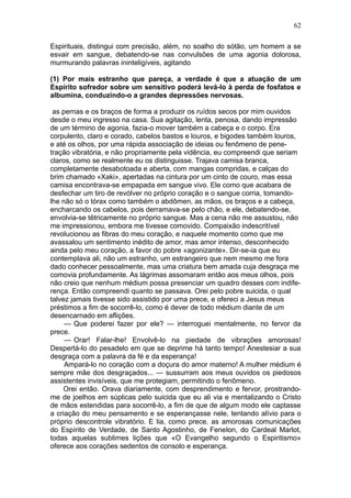 62

Espirituais, distingui com precisão, além, no soalho do sótão, um homem a se
esvair em sangue, debatendo-se nas convulsões de uma agonia dolorosa,
murmurando palavras ininteligíveis, agitando

(1) Por mais estranho que pareça, a verdade é que a atuação de um
Espírito sofredor sobre um sensitivo poderá levá-lo à perda de fosfatos e
albumina, conduzindo-o a grandes depressões nervosas.

 as pernas e os braços de forma a produzir os ruídos secos por mim ouvidos
desde o meu ingresso na casa. Sua agitação, lenta, penosa, dando impressão
de um término de agonia, fazia-o mover também a cabeça e o corpo. Era
corpulento, claro e corado, cabelos bastos e louros, e bigodes também louros,
e até os olhos, por uma rápida associação de ideias ou fenômeno de pene-
tração vibratória, e não propriamente pela vidência, eu compreendi que seriam
claros, como se realmente eu os distinguisse. Trajava camisa branca,
completamente desabotoada e aberta, com mangas compridas, e calças do
brim chamado «Xaki», apertadas na cintura por um cinto de couro, mas essa
camisa encontrava-se empapada em sangue vivo. Ele como que acabara de
desfechar um tiro de revólver no próprio coração e o sangue corria, tomando-
lhe não só o tórax como também o abdômen, as mãos, os braços e a cabeça,
encharcando os cabelos, pois derramava-se pelo chão, e ele, debatendo-se,
envolvia-se têtricamente no próprio sangue. Mas a cena não me assustou, não
me impressionou, embora me tivesse comovido. Compaixão indescritível
revolucionou as fibras do meu coração, e naquele momento como que me
avassalou um sentimento inédito de amor, mas amor intenso, desconhecido
ainda pelo meu coração, a favor do pobre «agonizante». Dir-se-ia que eu
contemplava ali, não um estranho, um estrangeiro que nem mesmo me fora
dado conhecer pessoalmente, mas uma criatura bem amada cuja desgraça me
comovia profundamente. As lágrimas assomaram então aos meus olhos, pois
não creio que nenhum médium possa presenciar um quadro desses com indife-
rença. Então compreendi quanto se passava. Orei pelo pobre suicida, o qual
talvez jamais tivesse sido assistido por uma prece, e ofereci a Jesus meus
préstimos a fim de socorrê-lo, como é dever de todo médium diante de um
desencarnado em aflições.
     — Que poderei fazer por ele? — interroguei mentalmente, no fervor da
prece.
     — Orar! Falar-lhe! Envolvê-lo na piedade de vibrações amorosas!
Despertá-lo do pesadelo em que se deprime há tanto tempo! Anestesiar a sua
desgraça com a palavra da fé e da esperança!
     Ampará-lo no coração com a doçura do amor materno! A mulher médium é
sempre mãe dos desgraçados... — sussurram aos meus ouvidos os piedosos
assistentes invisíveis, que me protegiam, permitindo o fenômeno.
     Orei então. Orava diariamente, com desprendimento e fervor, prostrando-
me de joelhos em súplicas pelo suicida que eu ali via e mentalizando o Cristo
de mãos estendidas para socorrê-lo, a fim de que de algum modo ele captasse
a criação do meu pensamento e se esperançasse nele, tentando alívio para o
próprio descontrole vibratório. E lia, como prece, as amorosas comunicações
do Espírito de Verdade, de Santo Agostinho, de Fenelon, do Cardeal Marlot,
todas aquelas sublimes lições que «O Evangelho segundo o Espiritismo»
oferece aos corações sedentos de consolo e esperança.
 