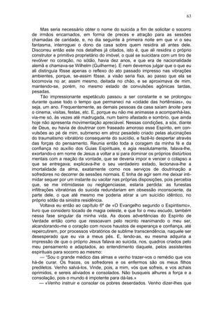 63

      Mas seria necessário obter o nome do suicida a fim de solicitar o socorro
de irmãos encarnados, em forma de preces e atração para as sessões
chamadas de caridade, e, no dia seguinte à primeira noite em que vi o seu
fantasma, interroguei o dono da casa sobre quem residira ali antes dele.
Discorreu então este nos detalhes já citados, isto é, que ali residira o próprio
construtor e primitivo proprietário do imóvel, o qual se suicidara com um tiro de
revólver no coração, no sótão, havia dez anos, e que era de nacionalidade
alemã e chamava-se Wilhelm (Guilherme). E nem devemos julgar que o que eu
ali distinguia fôsse apenas o reflexo do ato passado impresso nas vibrações
ambientes, porque, se-assim fôsse, a visão seria fixa, ao passo que ela se
locomovia no ar, assim mesmo, deitada no chão, e se aproximava de mim,
mantendo-se, porém, no mesmo estado de convulsões agônicas tardas,
pesadas.
      Tão impressionante espetáculo passou a ser constante e se prolongou
durante quase todo o tempo que permaneci na «cidade das hortênsias», ou
seja, um ano. Frequentemente, as demais pessoas da casa saíam ànoite para
o cinema, visitas, festas, etc. E, porque eu não me animasse a acompanhá-las,
via-me só, às vezes até madrugada, num bairro afastado e sombrio, que ainda
hoje não apresenta movimentação apreciável. Nessas condições, a sós, diante
de Deus, eu havia de doutrinar com fraseado amoroso esse Espírito, em con-
vulsões ao pé de mim, submerso em atroz pesadelo criado pelas alucinações
do traumatismo vibratório consequente do suicídio, e fazê-lo despertar através
das forças do pensamento. Reunia então toda a coragem da minha fé e da
confiança no auxílio dos Guias Espirituais, e agia resolutamente, falava-lhe,
exortando-o em nome de Jesus a voltar a si para dominar os próprios distúrbios
mentais com a reação da vontade, que se deveria impor e vencer o colapso a
que se entregava; explicava-lhe o seu verdadeiro estado, lecionava-lhe a
imortalidade da alma, exatamente como nos serviços de doutrinação a
sofredores no decorrer de sessões normais. E tinha de agir sem me deixar inti-
midar sequer por um instante ou vacilar nas próprias disposições, pois percebia
que, se me intimidasse ou negligenciasse, estaria perdida: as funestas
infiltrações vibratórias do suicida redundariam em obsessão inconsciente, da
parte dele, o que até mesmo me poderia atirar a um suicídio idêntico, no
próprio sótão da sinistra residência.
      Voltava eu então ao capítulo 6º de «O Evangelho segundo o Espiritismo»,
livro que considero tocado de magia celeste, e que foi o meu escudo, também
nessa fase singular da minha vida. As doces advertências do Espírito de
Verdade então como que ressoavam pelo recinto reanimando o meu ser,
alcandorando-me o coração com novos haustos de esperança e confiança, até
repercutirem, por processos vibratórios de sublime transcendência, naquele ser
desesperado que eu via a meus pés. E, lendo-as, eu mesma adquiria a
impressão de que o próprio Jesus falava ao suicida, nos, quadros criados pelo
meu pensamento e adaptados, ao entendimento daquele, pelos assistentes
espirituais para socorro ao mesmo:
      — “Sou o grande médico das almas e venho trazer-vos o remédio que vos
há-de curar. Os fracos, os sofredores e os enfermos são os meus filhos
prediletos. Venho salvá-los. Vinde, pois, a mim, vós que sofreis, e vos achais
oprimidos, e sereis aliviados e consolados. Não busqueis alhures a força e a
consolação, pois o mundo é impotente para dá-las.»
     — «Venho instruir e consolar os pobres deserdados. Venho dizer-lhes que
 