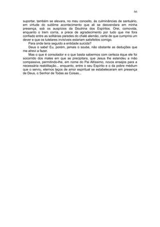 66

suportar, também se elevara, no meu conceito, às culminâncias de santuário,
em virtude do sublime acontecimento que ali se desvendara em minha
presença, sob os auspícios da Doutrina dos Espíritos. Orei, comovida,
enquanto o trem corria, a prece de agradecimento por tudo que me fora
confiado entre as solitárias paredes do chalé alemão, certa de que cumprira um
dever e que os tutelares invisíveis estariam satisfeitos comigo.
    Para onde teria seguido a entidade suicida?
    Deus o sabe! Eu, porém, jamais o soube, não obstante as deduções que
me atrevi a fazer.
    Mas o que é consolador e o que basta sabermos com certeza éque ele foi
socorrido dos males em que se precipitara, que Jesus lhe estendeu a mão
compassiva, permitindo-lhe, em nome do Pai Altíssimo, novos ensejos para a
necessária reabilitação... enquanto, entre o seu Espírito e o da pobre médium
que o serviu, eternos laços de amor espiritual se estabeleceram em presença
de Deus, o Senhor de Todas as Coisas...
 